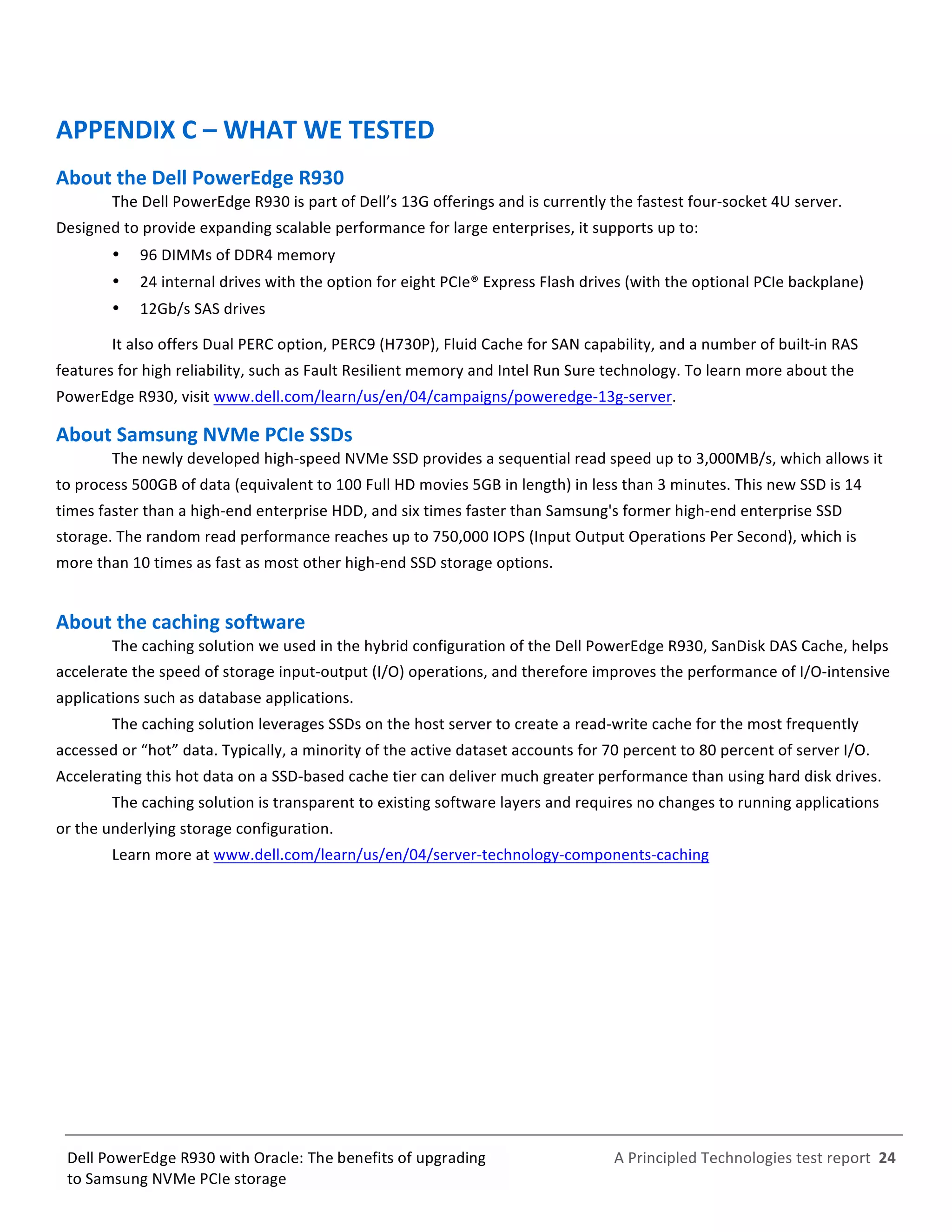  
	
  
	
  
	
  
A	
  Principled	
  Technologies	
  test	
  report	
  	
  24	
  
	
  
	
  
Dell	
  PowerEdge	
  R930	
  with	
  Oracle:	
  The	
  benefits	
  of	
  upgrading	
  
to	
  Samsung	
  NVMe	
  PCIe	
  storage	
  
APPENDIX	
  C	
  –	
  WHAT	
  WE	
  TESTED	
  
About	
  the	
  Dell	
  PowerEdge	
  R930	
  	
  
The	
  Dell	
  PowerEdge	
  R930	
  is	
  part	
  of	
  Dell’s	
  13G	
  offerings	
  and	
  is	
  currently	
  the	
  fastest	
  four-­‐socket	
  4U	
  server.	
  
Designed	
  to	
  provide	
  expanding	
  scalable	
  performance	
  for	
  large	
  enterprises,	
  it	
  supports	
  up	
  to:	
  
   96	
  DIMMs	
  of	
  DDR4	
  memory	
  
   24	
  internal	
  drives	
  with	
  the	
  option	
  for	
  eight	
  PCIe®	
  Express	
  Flash	
  drives	
  (with	
  the	
  optional	
  PCIe	
  backplane)	
  
   12Gb/s	
  SAS	
  drives	
  
It	
  also	
  offers	
  Dual	
  PERC	
  option,	
  PERC9	
  (H730P),	
  Fluid	
  Cache	
  for	
  SAN	
  capability,	
  and	
  a	
  number	
  of	
  built-­‐in	
  RAS	
  
features	
  for	
  high	
  reliability,	
  such	
  as	
  Fault	
  Resilient	
  memory	
  and	
  Intel	
  Run	
  Sure	
  technology.	
  To	
  learn	
  more	
  about	
  the	
  
PowerEdge	
  R930,	
  visit	
  www.dell.com/learn/us/en/04/campaigns/poweredge-­‐13g-­‐server.	
  	
  
About	
  Samsung	
  NVMe	
  PCIe	
  SSDs	
  	
  
The	
  newly	
  developed	
  high-­‐speed	
  NVMe	
  SSD	
  provides	
  a	
  sequential	
  read	
  speed	
  up	
  to	
  3,000MB/s,	
  which	
  allows	
  it	
  
to	
  process	
  500GB	
  of	
  data	
  (equivalent	
  to	
  100	
  Full	
  HD	
  movies	
  5GB	
  in	
  length)	
  in	
  less	
  than	
  3	
  minutes.	
  This	
  new	
  SSD	
  is	
  14	
  
times	
  faster	
  than	
  a	
  high-­‐end	
  enterprise	
  HDD,	
  and	
  six	
  times	
  faster	
  than	
  Samsung's	
  former	
  high-­‐end	
  enterprise	
  SSD	
  
storage.	
  The	
  random	
  read	
  performance	
  reaches	
  up	
  to	
  750,000	
  IOPS	
  (Input	
  Output	
  Operations	
  Per	
  Second),	
  which	
  is	
  
more	
  than	
  10	
  times	
  as	
  fast	
  as	
  most	
  other	
  high-­‐end	
  SSD	
  storage	
  options.	
  
	
  
About	
  the	
  caching	
  software	
  
The	
  caching	
  solution	
  we	
  used	
  in	
  the	
  hybrid	
  configuration	
  of	
  the	
  Dell	
  PowerEdge	
  R930,	
  SanDisk	
  DAS	
  Cache,	
  helps	
  
accelerate	
  the	
  speed	
  of	
  storage	
  input-­‐output	
  (I/O)	
  operations,	
  and	
  therefore	
  improves	
  the	
  performance	
  of	
  I/O-­‐intensive	
  
applications	
  such	
  as	
  database	
  applications.	
  
The	
  caching	
  solution	
  leverages	
  SSDs	
  on	
  the	
  host	
  server	
  to	
  create	
  a	
  read-­‐write	
  cache	
  for	
  the	
  most	
  frequently	
  
accessed	
  or	
  “hot”	
  data.	
  Typically,	
  a	
  minority	
  of	
  the	
  active	
  dataset	
  accounts	
  for	
  70	
  percent	
  to	
  80	
  percent	
  of	
  server	
  I/O.	
  
Accelerating	
  this	
  hot	
  data	
  on	
  a	
  SSD-­‐based	
  cache	
  tier	
  can	
  deliver	
  much	
  greater	
  performance	
  than	
  using	
  hard	
  disk	
  drives.	
  
The	
  caching	
  solution	
  is	
  transparent	
  to	
  existing	
  software	
  layers	
  and	
  requires	
  no	
  changes	
  to	
  running	
  applications	
  
or	
  the	
  underlying	
  storage	
  configuration.	
  
Learn	
  more	
  at	
  www.dell.com/learn/us/en/04/server-­‐technology-­‐components-­‐caching	
  	
  
	
   	
  
 