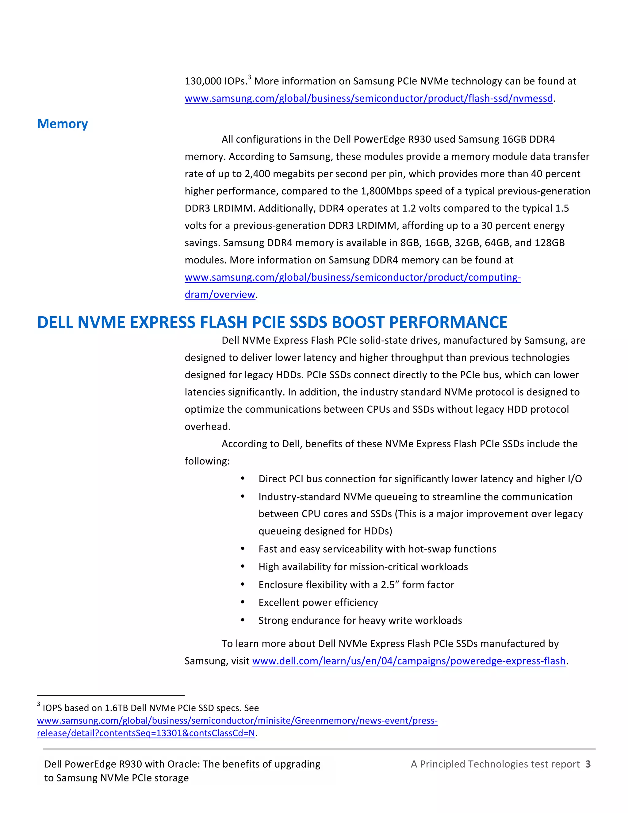  
	
  
	
  
	
  
A	
  Principled	
  Technologies	
  test	
  report	
  	
  3	
  
	
  
	
  
Dell	
  PowerEdge	
  R930	
  with	
  Oracle:	
  The	
  benefits	
  of	
  upgrading	
  
to	
  Samsung	
  NVMe	
  PCIe	
  storage	
  
130,000	
  IOPs.3
	
  More	
  information	
  on	
  Samsung	
  PCIe	
  NVMe	
  technology	
  can	
  be	
  found	
  at	
  
www.samsung.com/global/business/semiconductor/product/flash-­‐ssd/nvmessd.	
  
Memory	
  
All	
  configurations	
  in	
  the	
  Dell	
  PowerEdge	
  R930	
  used	
  Samsung	
  16GB	
  DDR4	
  
memory.	
  According	
  to	
  Samsung,	
  these	
  modules	
  provide	
  a	
  memory	
  module	
  data	
  transfer	
  
rate	
  of	
  up	
  to	
  2,400	
  megabits	
  per	
  second	
  per	
  pin,	
  which	
  provides	
  more	
  than	
  40	
  percent	
  
higher	
  performance,	
  compared	
  to	
  the	
  1,800Mbps	
  speed	
  of	
  a	
  typical	
  previous-­‐generation	
  
DDR3	
  LRDIMM.	
  Additionally,	
  DDR4	
  operates	
  at	
  1.2	
  volts	
  compared	
  to	
  the	
  typical	
  1.5	
  
volts	
  for	
  a	
  previous-­‐generation	
  DDR3	
  LRDIMM,	
  affording	
  up	
  to	
  a	
  30	
  percent	
  energy	
  
savings.	
  Samsung	
  DDR4	
  memory	
  is	
  available	
  in	
  8GB,	
  16GB,	
  32GB,	
  64GB,	
  and	
  128GB	
  
modules.	
  More	
  information	
  on	
  Samsung	
  DDR4	
  memory	
  can	
  be	
  found	
  at	
  
www.samsung.com/global/business/semiconductor/product/computing-­‐
dram/overview.	
  
DELL	
  NVME	
  EXPRESS	
  FLASH	
  PCIE	
  SSDS	
  BOOST	
  PERFORMANCE	
  
Dell	
  NVMe	
  Express	
  Flash	
  PCIe	
  solid-­‐state	
  drives,	
  manufactured	
  by	
  Samsung,	
  are	
  
designed	
  to	
  deliver	
  lower	
  latency	
  and	
  higher	
  throughput	
  than	
  previous	
  technologies	
  
designed	
  for	
  legacy	
  HDDs.	
  PCIe	
  SSDs	
  connect	
  directly	
  to	
  the	
  PCIe	
  bus,	
  which	
  can	
  lower	
  
latencies	
  significantly.	
  In	
  addition,	
  the	
  industry	
  standard	
  NVMe	
  protocol	
  is	
  designed	
  to	
  
optimize	
  the	
  communications	
  between	
  CPUs	
  and	
  SSDs	
  without	
  legacy	
  HDD	
  protocol	
  
overhead.	
  
According	
  to	
  Dell,	
  benefits	
  of	
  these	
  NVMe	
  Express	
  Flash	
  PCIe	
  SSDs	
  include	
  the	
  
following:	
  
   Direct	
  PCI	
  bus	
  connection	
  for	
  significantly	
  lower	
  latency	
  and	
  higher	
  I/O	
  
   Industry-­‐standard	
  NVMe	
  queueing	
  to	
  streamline	
  the	
  communication	
  
between	
  CPU	
  cores	
  and	
  SSDs	
  (This	
  is	
  a	
  major	
  improvement	
  over	
  legacy	
  
queueing	
  designed	
  for	
  HDDs)	
  	
  
   Fast	
  and	
  easy	
  serviceability	
  with	
  hot-­‐swap	
  functions	
  
   High	
  availability	
  for	
  mission-­‐critical	
  workloads	
  
   Enclosure	
  flexibility	
  with	
  a	
  2.5”	
  form	
  factor	
  
   Excellent	
  power	
  efficiency	
  
   Strong	
  endurance	
  for	
  heavy	
  write	
  workloads	
  
To	
  learn	
  more	
  about	
  Dell	
  NVMe	
  Express	
  Flash	
  PCIe	
  SSDs	
  manufactured	
  by	
  
Samsung,	
  visit	
  www.dell.com/learn/us/en/04/campaigns/poweredge-­‐express-­‐flash.	
  
	
  	
  	
  	
  	
  	
  	
  	
  	
  	
  	
  	
  	
  	
  	
  	
  	
  	
  	
  	
  	
  	
  	
  	
  	
  	
  	
  	
  	
  	
  	
  	
  	
  	
  	
  	
  	
  	
  	
  	
  	
  	
  	
  	
  	
  	
  	
  	
  	
  	
  	
  	
  	
  	
  	
  	
  	
  	
  	
  	
  	
  
3
	
  IOPS	
  based	
  on	
  1.6TB	
  Dell	
  NVMe	
  PCIe	
  SSD	
  specs.	
  See	
  
www.samsung.com/global/business/semiconductor/minisite/Greenmemory/news-­‐event/press-­‐
release/detail?contentsSeq=13301&contsClassCd=N.	
  
 