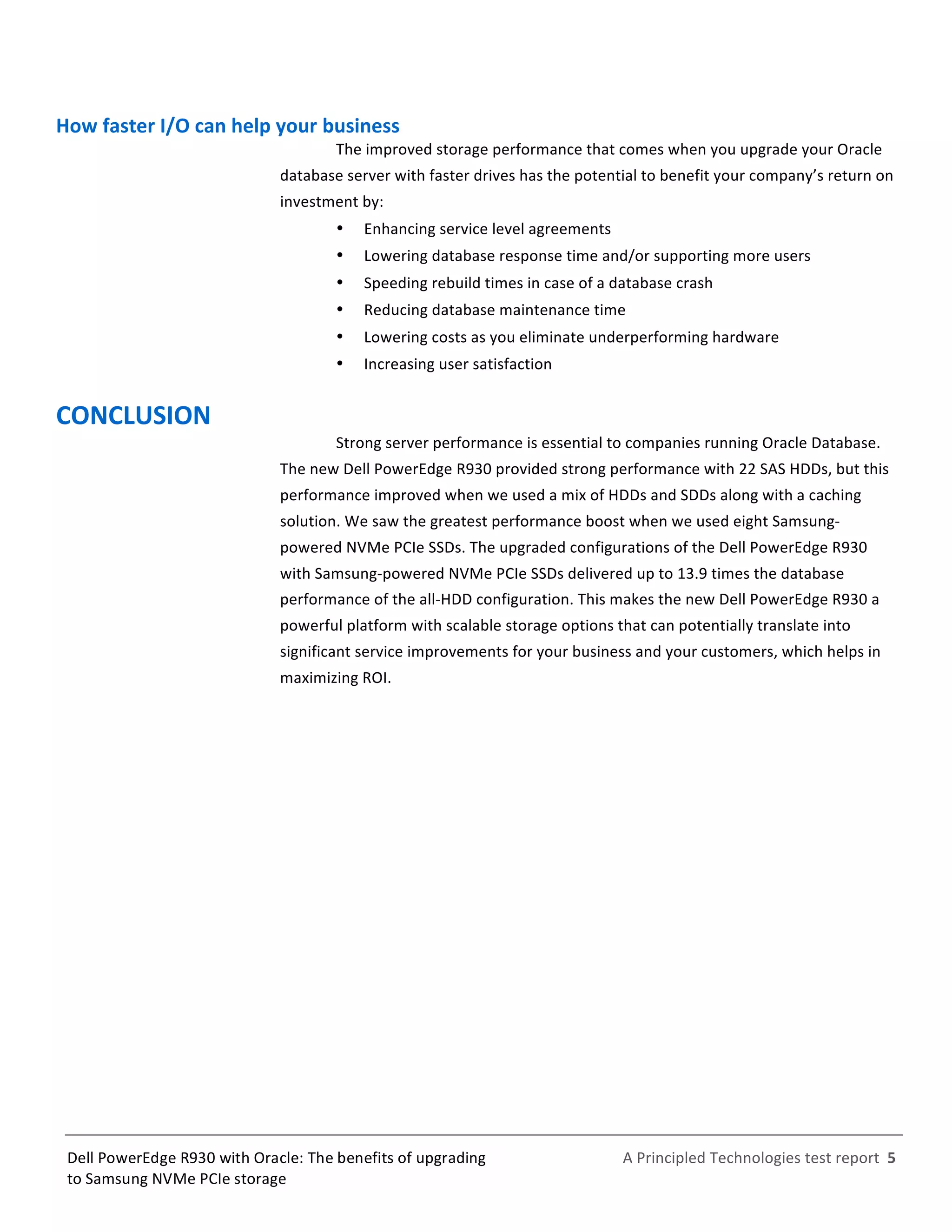  
	
  
	
  
	
  
A	
  Principled	
  Technologies	
  test	
  report	
  	
  5	
  
	
  
	
  
Dell	
  PowerEdge	
  R930	
  with	
  Oracle:	
  The	
  benefits	
  of	
  upgrading	
  
to	
  Samsung	
  NVMe	
  PCIe	
  storage	
  
How	
  faster	
  I/O	
  can	
  help	
  your	
  business	
  
The	
  improved	
  storage	
  performance	
  that	
  comes	
  when	
  you	
  upgrade	
  your	
  Oracle	
  
database	
  server	
  with	
  faster	
  drives	
  has	
  the	
  potential	
  to	
  benefit	
  your	
  company’s	
  return	
  on	
  
investment	
  by:	
  
   Enhancing	
  service	
  level	
  agreements	
  	
  
   Lowering	
  database	
  response	
  time	
  and/or	
  supporting	
  more	
  users	
  
   Speeding	
  rebuild	
  times	
  in	
  case	
  of	
  a	
  database	
  crash	
  
   Reducing	
  database	
  maintenance	
  time	
  
   Lowering	
  costs	
  as	
  you	
  eliminate	
  underperforming	
  hardware	
  
   Increasing	
  user	
  satisfaction	
  
CONCLUSION	
  
Strong	
  server	
  performance	
  is	
  essential	
  to	
  companies	
  running	
  Oracle	
  Database.	
  
The	
  new	
  Dell	
  PowerEdge	
  R930	
  provided	
  strong	
  performance	
  with	
  22	
  SAS	
  HDDs,	
  but	
  this	
  
performance	
  improved	
  when	
  we	
  used	
  a	
  mix	
  of	
  HDDs	
  and	
  SDDs	
  along	
  with	
  a	
  caching	
  
solution.	
  We	
  saw	
  the	
  greatest	
  performance	
  boost	
  when	
  we	
  used	
  eight	
  Samsung-­‐
powered	
  NVMe	
  PCIe	
  SSDs.	
  The	
  upgraded	
  configurations	
  of	
  the	
  Dell	
  PowerEdge	
  R930	
  
with	
  Samsung-­‐powered	
  NVMe	
  PCIe	
  SSDs	
  delivered	
  up	
  to	
  13.9	
  times	
  the	
  database	
  
performance	
  of	
  the	
  all-­‐HDD	
  configuration.	
  This	
  makes	
  the	
  new	
  Dell	
  PowerEdge	
  R930	
  a	
  
powerful	
  platform	
  with	
  scalable	
  storage	
  options	
  that	
  can	
  potentially	
  translate	
  into	
  
significant	
  service	
  improvements	
  for	
  your	
  business	
  and	
  your	
  customers,	
  which	
  helps	
  in	
  
maximizing	
  ROI.	
   	
  
 