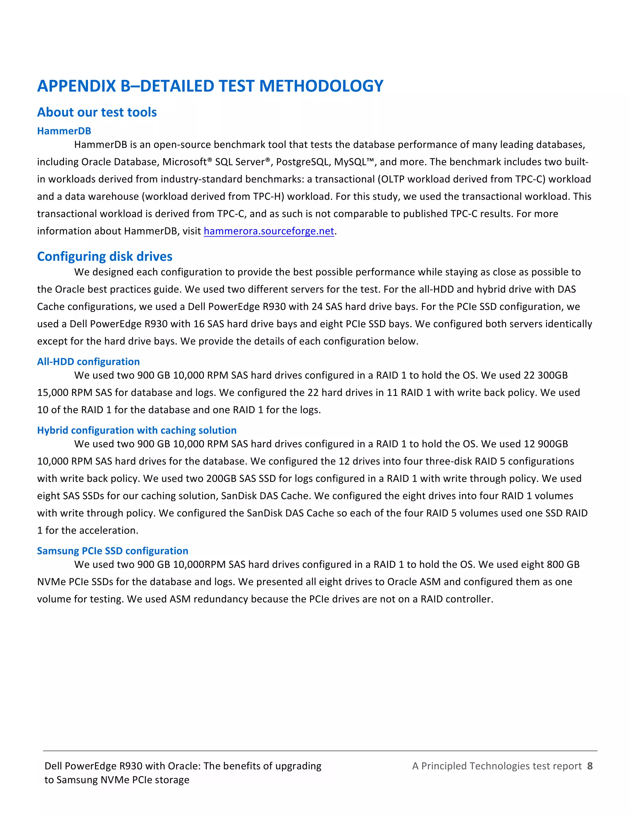  
	
  
	
  
	
  
A	
  Principled	
  Technologies	
  test	
  report	
  	
  8	
  
	
  
	
  
Dell	
  PowerEdge	
  R930	
  with	
  Oracle:	
  The	
  benefits	
  of	
  upgrading	
  
to	
  Samsung	
  NVMe	
  PCIe	
  storage	
  
APPENDIX	
  B–DETAILED	
  TEST	
  METHODOLOGY	
  
About	
  our	
  test	
  tools	
  
HammerDB	
  
HammerDB	
  is	
  an	
  open-­‐source	
  benchmark	
  tool	
  that	
  tests	
  the	
  database	
  performance	
  of	
  many	
  leading	
  databases,	
  
including	
  Oracle	
  Database,	
  Microsoft®	
  SQL	
  Server®,	
  PostgreSQL,	
  MySQL™,	
  and	
  more.	
  The	
  benchmark	
  includes	
  two	
  built-­‐
in	
  workloads	
  derived	
  from	
  industry-­‐standard	
  benchmarks:	
  a	
  transactional	
  (OLTP	
  workload	
  derived	
  from	
  TPC-­‐C)	
  workload	
  
and	
  a	
  data	
  warehouse	
  (workload	
  derived	
  from	
  TPC-­‐H)	
  workload.	
  For	
  this	
  study,	
  we	
  used	
  the	
  transactional	
  workload.	
  This	
  
transactional	
  workload	
  is	
  derived	
  from	
  TPC-­‐C,	
  and	
  as	
  such	
  is	
  not	
  comparable	
  to	
  published	
  TPC-­‐C	
  results.	
  For	
  more	
  
information	
  about	
  HammerDB,	
  visit	
  hammerora.sourceforge.net.	
  	
  
Configuring	
  disk	
  drives	
  	
  
We	
  designed	
  each	
  configuration	
  to	
  provide	
  the	
  best	
  possible	
  performance	
  while	
  staying	
  as	
  close	
  as	
  possible	
  to	
  
the	
  Oracle	
  best	
  practices	
  guide.	
  We	
  used	
  two	
  different	
  servers	
  for	
  the	
  test.	
  For	
  the	
  all-­‐HDD	
  and	
  hybrid	
  drive	
  with	
  DAS	
  
Cache	
  configurations,	
  we	
  used	
  a	
  Dell	
  PowerEdge	
  R930	
  with	
  24	
  SAS	
  hard	
  drive	
  bays.	
  For	
  the	
  PCIe	
  SSD	
  configuration,	
  we	
  
used	
  a	
  Dell	
  PowerEdge	
  R930	
  with	
  16	
  SAS	
  hard	
  drive	
  bays	
  and	
  eight	
  PCIe	
  SSD	
  bays.	
  We	
  configured	
  both	
  servers	
  identically	
  
except	
  for	
  the	
  hard	
  drive	
  bays.	
  We	
  provide	
  the	
  details	
  of	
  each	
  configuration	
  below.	
  	
  
All-­‐HDD	
  configuration	
  	
  
We	
  used	
  two	
  900	
  GB	
  10,000	
  RPM	
  SAS	
  hard	
  drives	
  configured	
  in	
  a	
  RAID	
  1	
  to	
  hold	
  the	
  OS.	
  We	
  used	
  22	
  300GB	
  
15,000	
  RPM	
  SAS	
  for	
  database	
  and	
  logs.	
  We	
  configured	
  the	
  22	
  hard	
  drives	
  in	
  11	
  RAID	
  1	
  with	
  write	
  back	
  policy.	
  We	
  used	
  
10	
  of	
  the	
  RAID	
  1	
  for	
  the	
  database	
  and	
  one	
  RAID	
  1	
  for	
  the	
  logs.	
  	
  
Hybrid	
  configuration	
  with	
  caching	
  solution	
  
We	
  used	
  two	
  900	
  GB	
  10,000	
  RPM	
  SAS	
  hard	
  drives	
  configured	
  in	
  a	
  RAID	
  1	
  to	
  hold	
  the	
  OS.	
  We	
  used	
  12	
  900GB	
  
10,000	
  RPM	
  SAS	
  hard	
  drives	
  for	
  the	
  database.	
  We	
  configured	
  the	
  12	
  drives	
  into	
  four	
  three-­‐disk	
  RAID	
  5	
  configurations	
  
with	
  write	
  back	
  policy.	
  We	
  used	
  two	
  200GB	
  SAS	
  SSD	
  for	
  logs	
  configured	
  in	
  a	
  RAID	
  1	
  with	
  write	
  through	
  policy.	
  We	
  used	
  
eight	
  SAS	
  SSDs	
  for	
  our	
  caching	
  solution,	
  SanDisk	
  DAS	
  Cache.	
  We	
  configured	
  the	
  eight	
  drives	
  into	
  four	
  RAID	
  1	
  volumes	
  
with	
  write	
  through	
  policy.	
  We	
  configured	
  the	
  SanDisk	
  DAS	
  Cache	
  so	
  each	
  of	
  the	
  four	
  RAID	
  5	
  volumes	
  used	
  one	
  SSD	
  RAID	
  
1	
  for	
  the	
  acceleration.	
  	
  
Samsung	
  PCIe	
  SSD	
  configuration	
  	
  
We	
  used	
  two	
  900	
  GB	
  10,000RPM	
  SAS	
  hard	
  drives	
  configured	
  in	
  a	
  RAID	
  1	
  to	
  hold	
  the	
  OS.	
  We	
  used	
  eight	
  800	
  GB	
  
NVMe	
  PCIe	
  SSDs	
  for	
  the	
  database	
  and	
  logs.	
  We	
  presented	
  all	
  eight	
  drives	
  to	
  Oracle	
  ASM	
  and	
  configured	
  them	
  as	
  one	
  
volume	
  for	
  testing.	
  We	
  used	
  ASM	
  redundancy	
  because	
  the	
  PCIe	
  drives	
  are	
  not	
  on	
  a	
  RAID	
  controller.	
  	
  
	
   	
  
 