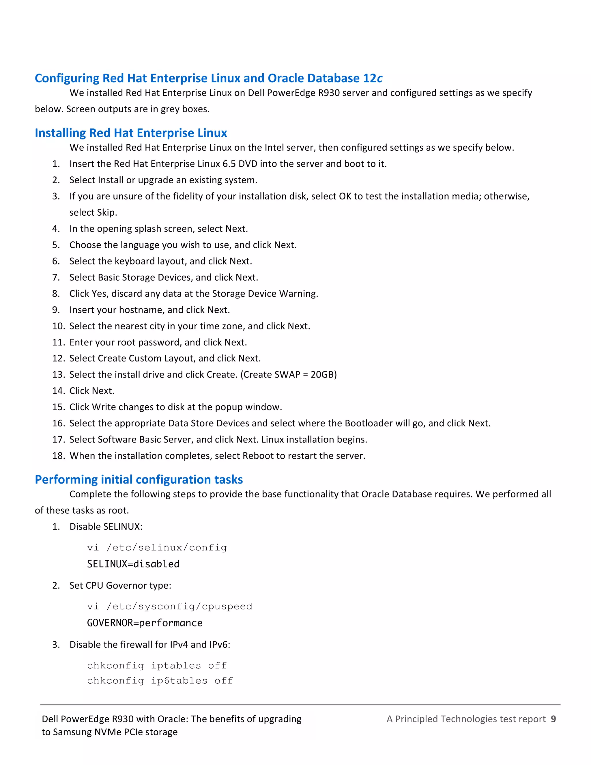  
	
  
	
  
	
  
A	
  Principled	
  Technologies	
  test	
  report	
  	
  9	
  
	
  
	
  
Dell	
  PowerEdge	
  R930	
  with	
  Oracle:	
  The	
  benefits	
  of	
  upgrading	
  
to	
  Samsung	
  NVMe	
  PCIe	
  storage	
  
Configuring	
  Red	
  Hat	
  Enterprise	
  Linux	
  and	
  Oracle	
  Database	
  12c	
  
We	
  installed	
  Red	
  Hat	
  Enterprise	
  Linux	
  on	
  Dell	
  PowerEdge	
  R930	
  server	
  and	
  configured	
  settings	
  as	
  we	
  specify	
  
below.	
  Screen	
  outputs	
  are	
  in	
  grey	
  boxes.	
  
Installing	
  Red	
  Hat	
  Enterprise	
  Linux	
  	
  
We	
  installed	
  Red	
  Hat	
  Enterprise	
  Linux	
  on	
  the	
  Intel	
  server,	
  then	
  configured	
  settings	
  as	
  we	
  specify	
  below.	
  	
  
1.   Insert	
  the	
  Red	
  Hat	
  Enterprise	
  Linux	
  6.5	
  DVD	
  into	
  the	
  server	
  and	
  boot	
  to	
  it.	
  
2.   Select	
  Install	
  or	
  upgrade	
  an	
  existing	
  system.	
  
3.   If	
  you	
  are	
  unsure	
  of	
  the	
  fidelity	
  of	
  your	
  installation	
  disk,	
  select	
  OK	
  to	
  test	
  the	
  installation	
  media;	
  otherwise,	
  
select	
  Skip.	
  
4.   In	
  the	
  opening	
  splash	
  screen,	
  select	
  Next.	
  
5.   Choose	
  the	
  language	
  you	
  wish	
  to	
  use,	
  and	
  click	
  Next.	
  
6.   Select	
  the	
  keyboard	
  layout,	
  and	
  click	
  Next.	
  
7.   Select	
  Basic	
  Storage	
  Devices,	
  and	
  click	
  Next.	
  
8.   Click	
  Yes,	
  discard	
  any	
  data	
  at	
  the	
  Storage	
  Device	
  Warning.	
  
9.   Insert	
  your	
  hostname,	
  and	
  click	
  Next.	
  
10.  Select	
  the	
  nearest	
  city	
  in	
  your	
  time	
  zone,	
  and	
  click	
  Next.	
  
11.  Enter	
  your	
  root	
  password,	
  and	
  click	
  Next.	
  
12.  Select	
  Create	
  Custom	
  Layout,	
  and	
  click	
  Next.	
  
13.  Select	
  the	
  install	
  drive	
  and	
  click	
  Create.	
  (Create	
  SWAP	
  =	
  20GB)	
  
14.  Click	
  Next.	
  
15.  Click	
  Write	
  changes	
  to	
  disk	
  at	
  the	
  popup	
  window.	
  	
  
16.  Select	
  the	
  appropriate	
  Data	
  Store	
  Devices	
  and	
  select	
  where	
  the	
  Bootloader	
  will	
  go,	
  and	
  click	
  Next.	
  	
  
17.  Select	
  Software	
  Basic	
  Server,	
  and	
  click	
  Next.	
  Linux	
  installation	
  begins.	
  
18.  When	
  the	
  installation	
  completes,	
  select	
  Reboot	
  to	
  restart	
  the	
  server.	
  
Performing	
  initial	
  configuration	
  tasks	
  
Complete	
  the	
  following	
  steps	
  to	
  provide	
  the	
  base	
  functionality	
  that	
  Oracle	
  Database	
  requires.	
  We	
  performed	
  all	
  
of	
  these	
  tasks	
  as	
  root.	
  
1.   Disable	
  SELINUX:	
  
vi /etc/selinux/config
SELINUX=disabled
2.   Set	
  CPU	
  Governor	
  type:	
  
vi /etc/sysconfig/cpuspeed
GOVERNOR=performance
3.   Disable	
  the	
  firewall	
  for	
  IPv4	
  and	
  IPv6:	
  
chkconfig iptables off
chkconfig ip6tables off
 