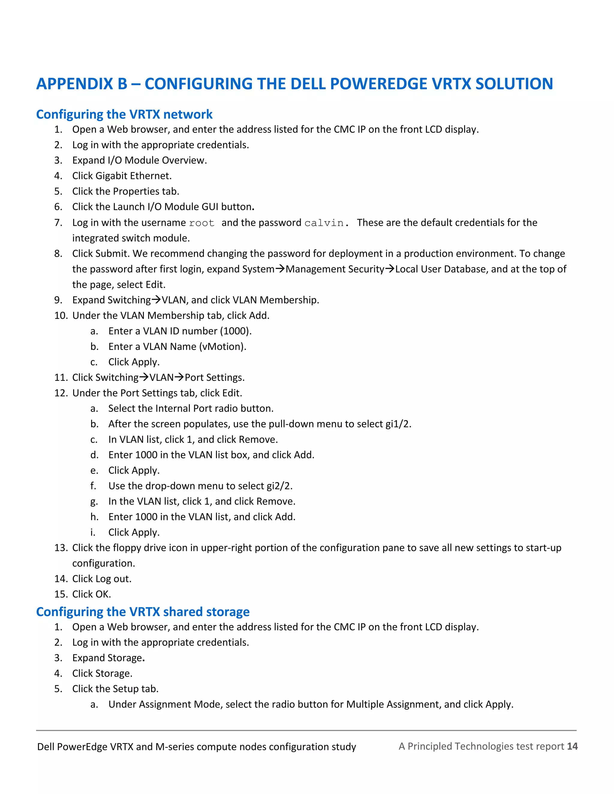 A Principled Technologies test report 14Dell PowerEdge VRTX and M-series compute nodes configuration study
APPENDIX B – CONFIGURING THE DELL POWEREDGE VRTX SOLUTION
Configuring the VRTX network
1. Open a Web browser, and enter the address listed for the CMC IP on the front LCD display.
2. Log in with the appropriate credentials.
3. Expand I/O Module Overview.
4. Click Gigabit Ethernet.
5. Click the Properties tab.
6. Click the Launch I/O Module GUI button.
7. Log in with the username root and the password calvin. These are the default credentials for the
integrated switch module.
8. Click Submit. We recommend changing the password for deployment in a production environment. To change
the password after first login, expand SystemManagement SecurityLocal User Database, and at the top of
the page, select Edit.
9. Expand SwitchingVLAN, and click VLAN Membership.
10. Under the VLAN Membership tab, click Add.
a. Enter a VLAN ID number (1000).
b. Enter a VLAN Name (vMotion).
c. Click Apply.
11. Click SwitchingVLANPort Settings.
12. Under the Port Settings tab, click Edit.
a. Select the Internal Port radio button.
b. After the screen populates, use the pull-down menu to select gi1/2.
c. In VLAN list, click 1, and click Remove.
d. Enter 1000 in the VLAN list box, and click Add.
e. Click Apply.
f. Use the drop-down menu to select gi2/2.
g. In the VLAN list, click 1, and click Remove.
h. Enter 1000 in the VLAN list, and click Add.
i. Click Apply.
13. Click the floppy drive icon in upper-right portion of the configuration pane to save all new settings to start-up
configuration.
14. Click Log out.
15. Click OK.
Configuring the VRTX shared storage
1. Open a Web browser, and enter the address listed for the CMC IP on the front LCD display.
2. Log in with the appropriate credentials.
3. Expand Storage.
4. Click Storage.
5. Click the Setup tab.
a. Under Assignment Mode, select the radio button for Multiple Assignment, and click Apply.
 