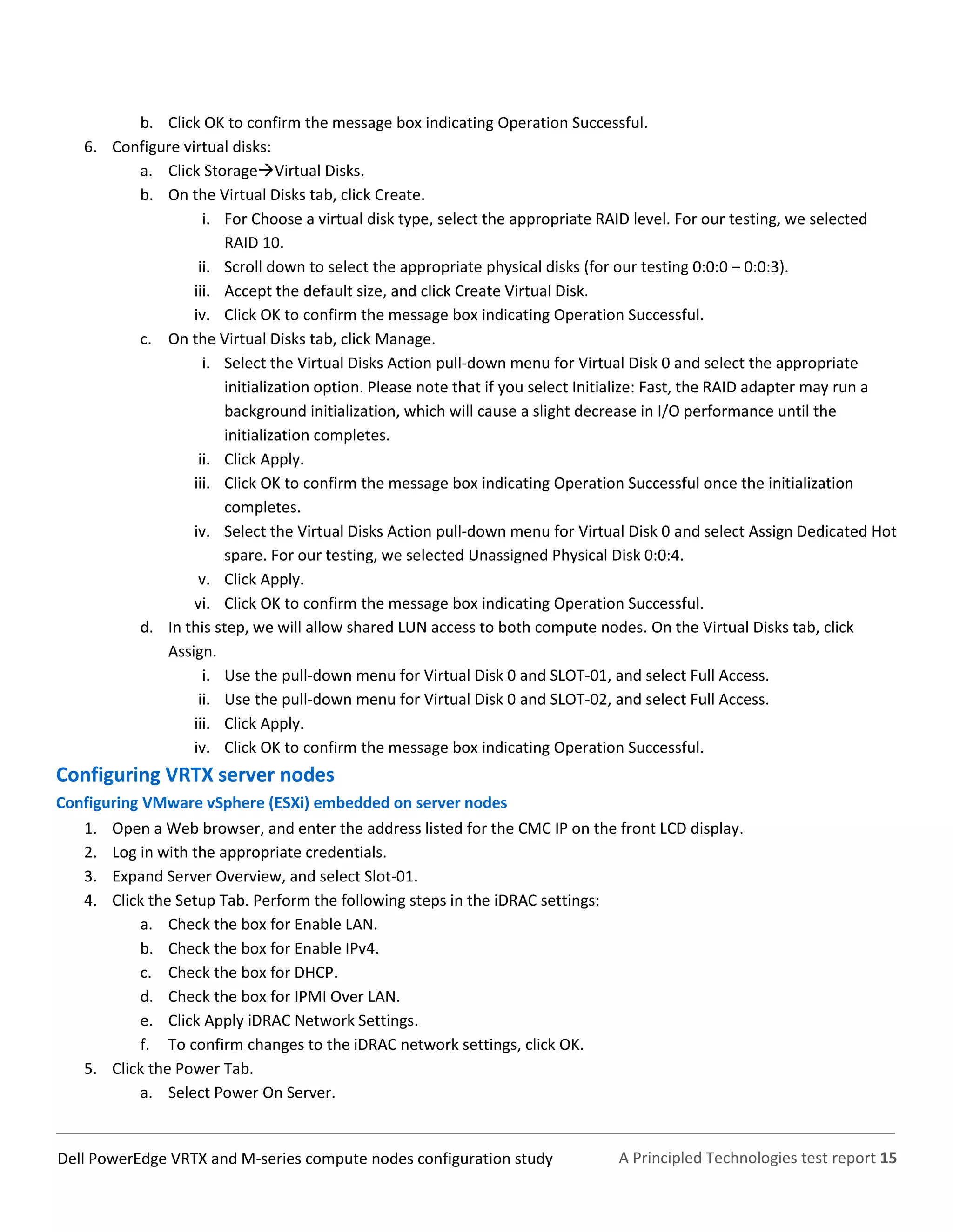 A Principled Technologies test report 15Dell PowerEdge VRTX and M-series compute nodes configuration study
b. Click OK to confirm the message box indicating Operation Successful.
6. Configure virtual disks:
a. Click StorageVirtual Disks.
b. On the Virtual Disks tab, click Create.
i. For Choose a virtual disk type, select the appropriate RAID level. For our testing, we selected
RAID 10.
ii. Scroll down to select the appropriate physical disks (for our testing 0:0:0 – 0:0:3).
iii. Accept the default size, and click Create Virtual Disk.
iv. Click OK to confirm the message box indicating Operation Successful.
c. On the Virtual Disks tab, click Manage.
i. Select the Virtual Disks Action pull-down menu for Virtual Disk 0 and select the appropriate
initialization option. Please note that if you select Initialize: Fast, the RAID adapter may run a
background initialization, which will cause a slight decrease in I/O performance until the
initialization completes.
ii. Click Apply.
iii. Click OK to confirm the message box indicating Operation Successful once the initialization
completes.
iv. Select the Virtual Disks Action pull-down menu for Virtual Disk 0 and select Assign Dedicated Hot
spare. For our testing, we selected Unassigned Physical Disk 0:0:4.
v. Click Apply.
vi. Click OK to confirm the message box indicating Operation Successful.
d. In this step, we will allow shared LUN access to both compute nodes. On the Virtual Disks tab, click
Assign.
i. Use the pull-down menu for Virtual Disk 0 and SLOT-01, and select Full Access.
ii. Use the pull-down menu for Virtual Disk 0 and SLOT-02, and select Full Access.
iii. Click Apply.
iv. Click OK to confirm the message box indicating Operation Successful.
Configuring VRTX server nodes
Configuring VMware vSphere (ESXi) embedded on server nodes
1. Open a Web browser, and enter the address listed for the CMC IP on the front LCD display.
2. Log in with the appropriate credentials.
3. Expand Server Overview, and select Slot-01.
4. Click the Setup Tab. Perform the following steps in the iDRAC settings:
a. Check the box for Enable LAN.
b. Check the box for Enable IPv4.
c. Check the box for DHCP.
d. Check the box for IPMI Over LAN.
e. Click Apply iDRAC Network Settings.
f. To confirm changes to the iDRAC network settings, click OK.
5. Click the Power Tab.
a. Select Power On Server.
 