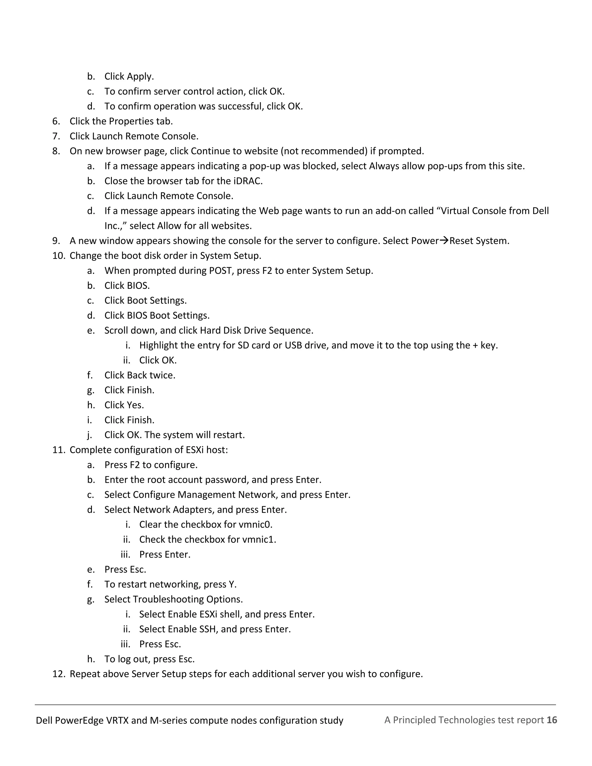 A Principled Technologies test report 16Dell PowerEdge VRTX and M-series compute nodes configuration study
b. Click Apply.
c. To confirm server control action, click OK.
d. To confirm operation was successful, click OK.
6. Click the Properties tab.
7. Click Launch Remote Console.
8. On new browser page, click Continue to website (not recommended) if prompted.
a. If a message appears indicating a pop-up was blocked, select Always allow pop-ups from this site.
b. Close the browser tab for the iDRAC.
c. Click Launch Remote Console.
d. If a message appears indicating the Web page wants to run an add-on called “Virtual Console from Dell
Inc.,” select Allow for all websites.
9. A new window appears showing the console for the server to configure. Select PowerReset System.
10. Change the boot disk order in System Setup.
a. When prompted during POST, press F2 to enter System Setup.
b. Click BIOS.
c. Click Boot Settings.
d. Click BIOS Boot Settings.
e. Scroll down, and click Hard Disk Drive Sequence.
i. Highlight the entry for SD card or USB drive, and move it to the top using the + key.
ii. Click OK.
f. Click Back twice.
g. Click Finish.
h. Click Yes.
i. Click Finish.
j. Click OK. The system will restart.
11. Complete configuration of ESXi host:
a. Press F2 to configure.
b. Enter the root account password, and press Enter.
c. Select Configure Management Network, and press Enter.
d. Select Network Adapters, and press Enter.
i. Clear the checkbox for vmnic0.
ii. Check the checkbox for vmnic1.
iii. Press Enter.
e. Press Esc.
f. To restart networking, press Y.
g. Select Troubleshooting Options.
i. Select Enable ESXi shell, and press Enter.
ii. Select Enable SSH, and press Enter.
iii. Press Esc.
h. To log out, press Esc.
12. Repeat above Server Setup steps for each additional server you wish to configure.
 