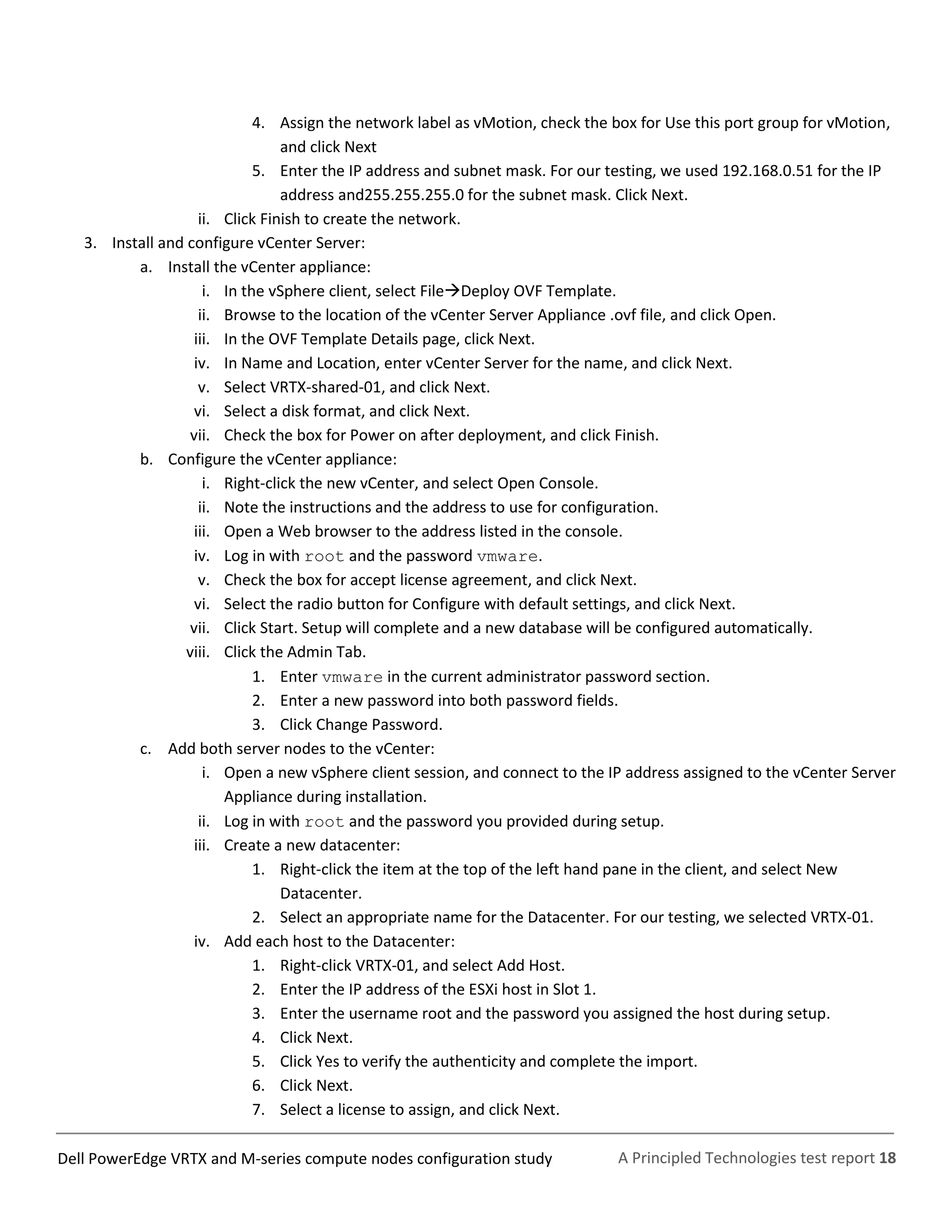 A Principled Technologies test report 18Dell PowerEdge VRTX and M-series compute nodes configuration study
4. Assign the network label as vMotion, check the box for Use this port group for vMotion,
and click Next
5. Enter the IP address and subnet mask. For our testing, we used 192.168.0.51 for the IP
address and255.255.255.0 for the subnet mask. Click Next.
ii. Click Finish to create the network.
3. Install and configure vCenter Server:
a. Install the vCenter appliance:
i. In the vSphere client, select FileDeploy OVF Template.
ii. Browse to the location of the vCenter Server Appliance .ovf file, and click Open.
iii. In the OVF Template Details page, click Next.
iv. In Name and Location, enter vCenter Server for the name, and click Next.
v. Select VRTX-shared-01, and click Next.
vi. Select a disk format, and click Next.
vii. Check the box for Power on after deployment, and click Finish.
b. Configure the vCenter appliance:
i. Right-click the new vCenter, and select Open Console.
ii. Note the instructions and the address to use for configuration.
iii. Open a Web browser to the address listed in the console.
iv. Log in with root and the password vmware.
v. Check the box for accept license agreement, and click Next.
vi. Select the radio button for Configure with default settings, and click Next.
vii. Click Start. Setup will complete and a new database will be configured automatically.
viii. Click the Admin Tab.
1. Enter vmware in the current administrator password section.
2. Enter a new password into both password fields.
3. Click Change Password.
c. Add both server nodes to the vCenter:
i. Open a new vSphere client session, and connect to the IP address assigned to the vCenter Server
Appliance during installation.
ii. Log in with root and the password you provided during setup.
iii. Create a new datacenter:
1. Right-click the item at the top of the left hand pane in the client, and select New
Datacenter.
2. Select an appropriate name for the Datacenter. For our testing, we selected VRTX-01.
iv. Add each host to the Datacenter:
1. Right-click VRTX-01, and select Add Host.
2. Enter the IP address of the ESXi host in Slot 1.
3. Enter the username root and the password you assigned the host during setup.
4. Click Next.
5. Click Yes to verify the authenticity and complete the import.
6. Click Next.
7. Select a license to assign, and click Next.
 