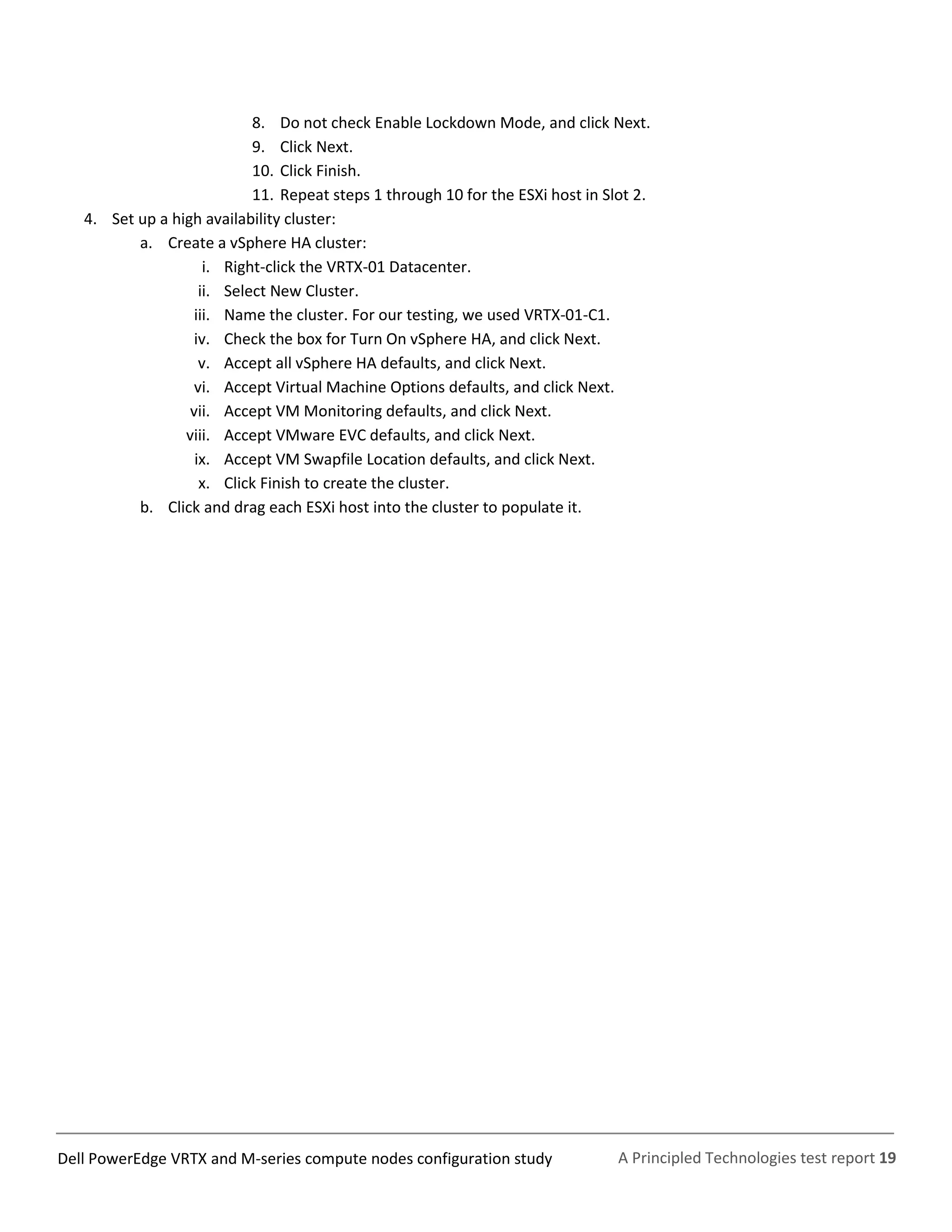 A Principled Technologies test report 19Dell PowerEdge VRTX and M-series compute nodes configuration study
8. Do not check Enable Lockdown Mode, and click Next.
9. Click Next.
10. Click Finish.
11. Repeat steps 1 through 10 for the ESXi host in Slot 2.
4. Set up a high availability cluster:
a. Create a vSphere HA cluster:
i. Right-click the VRTX-01 Datacenter.
ii. Select New Cluster.
iii. Name the cluster. For our testing, we used VRTX-01-C1.
iv. Check the box for Turn On vSphere HA, and click Next.
v. Accept all vSphere HA defaults, and click Next.
vi. Accept Virtual Machine Options defaults, and click Next.
vii. Accept VM Monitoring defaults, and click Next.
viii. Accept VMware EVC defaults, and click Next.
ix. Accept VM Swapfile Location defaults, and click Next.
x. Click Finish to create the cluster.
b. Click and drag each ESXi host into the cluster to populate it.
 