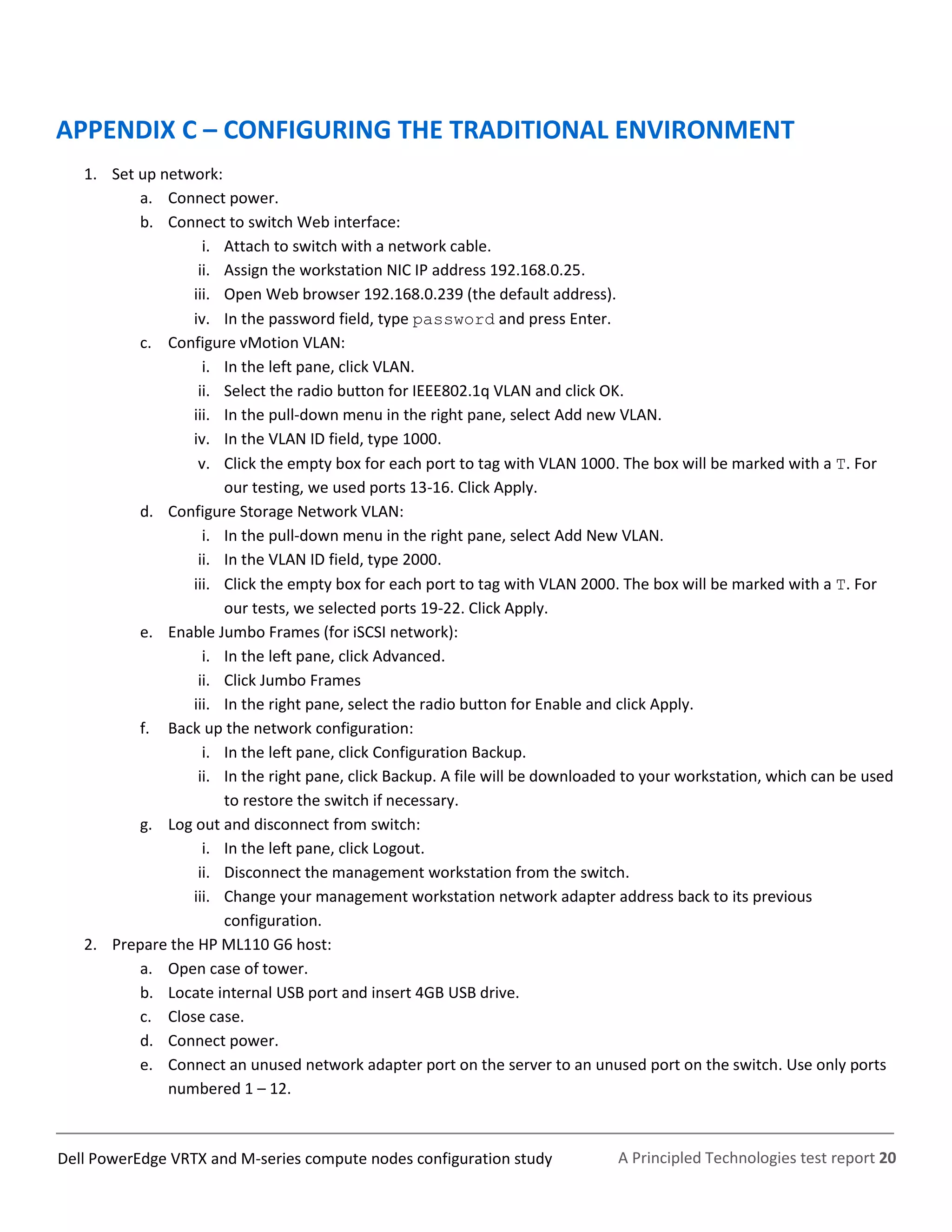 A Principled Technologies test report 20Dell PowerEdge VRTX and M-series compute nodes configuration study
APPENDIX C – CONFIGURING THE TRADITIONAL ENVIRONMENT
1. Set up network:
a. Connect power.
b. Connect to switch Web interface:
i. Attach to switch with a network cable.
ii. Assign the workstation NIC IP address 192.168.0.25.
iii. Open Web browser 192.168.0.239 (the default address).
iv. In the password field, type password and press Enter.
c. Configure vMotion VLAN:
i. In the left pane, click VLAN.
ii. Select the radio button for IEEE802.1q VLAN and click OK.
iii. In the pull-down menu in the right pane, select Add new VLAN.
iv. In the VLAN ID field, type 1000.
v. Click the empty box for each port to tag with VLAN 1000. The box will be marked with a T. For
our testing, we used ports 13-16. Click Apply.
d. Configure Storage Network VLAN:
i. In the pull-down menu in the right pane, select Add New VLAN.
ii. In the VLAN ID field, type 2000.
iii. Click the empty box for each port to tag with VLAN 2000. The box will be marked with a T. For
our tests, we selected ports 19-22. Click Apply.
e. Enable Jumbo Frames (for iSCSI network):
i. In the left pane, click Advanced.
ii. Click Jumbo Frames
iii. In the right pane, select the radio button for Enable and click Apply.
f. Back up the network configuration:
i. In the left pane, click Configuration Backup.
ii. In the right pane, click Backup. A file will be downloaded to your workstation, which can be used
to restore the switch if necessary.
g. Log out and disconnect from switch:
i. In the left pane, click Logout.
ii. Disconnect the management workstation from the switch.
iii. Change your management workstation network adapter address back to its previous
configuration.
2. Prepare the HP ML110 G6 host:
a. Open case of tower.
b. Locate internal USB port and insert 4GB USB drive.
c. Close case.
d. Connect power.
e. Connect an unused network adapter port on the server to an unused port on the switch. Use only ports
numbered 1 – 12.
 