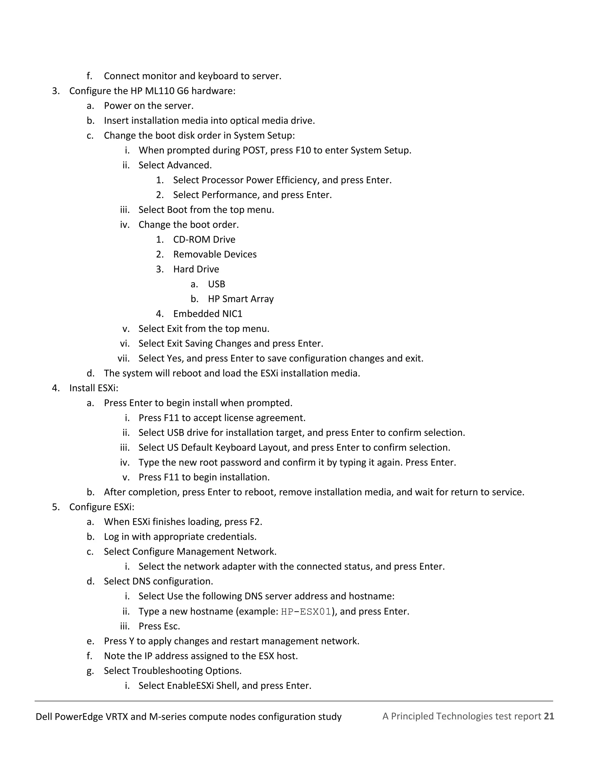 A Principled Technologies test report 21Dell PowerEdge VRTX and M-series compute nodes configuration study
f. Connect monitor and keyboard to server.
3. Configure the HP ML110 G6 hardware:
a. Power on the server.
b. Insert installation media into optical media drive.
c. Change the boot disk order in System Setup:
i. When prompted during POST, press F10 to enter System Setup.
ii. Select Advanced.
1. Select Processor Power Efficiency, and press Enter.
2. Select Performance, and press Enter.
iii. Select Boot from the top menu.
iv. Change the boot order.
1. CD-ROM Drive
2. Removable Devices
3. Hard Drive
a. USB
b. HP Smart Array
4. Embedded NIC1
v. Select Exit from the top menu.
vi. Select Exit Saving Changes and press Enter.
vii. Select Yes, and press Enter to save configuration changes and exit.
d. The system will reboot and load the ESXi installation media.
4. Install ESXi:
a. Press Enter to begin install when prompted.
i. Press F11 to accept license agreement.
ii. Select USB drive for installation target, and press Enter to confirm selection.
iii. Select US Default Keyboard Layout, and press Enter to confirm selection.
iv. Type the new root password and confirm it by typing it again. Press Enter.
v. Press F11 to begin installation.
b. After completion, press Enter to reboot, remove installation media, and wait for return to service.
5. Configure ESXi:
a. When ESXi finishes loading, press F2.
b. Log in with appropriate credentials.
c. Select Configure Management Network.
i. Select the network adapter with the connected status, and press Enter.
d. Select DNS configuration.
i. Select Use the following DNS server address and hostname:
ii. Type a new hostname (example: HP-ESX01), and press Enter.
iii. Press Esc.
e. Press Y to apply changes and restart management network.
f. Note the IP address assigned to the ESX host.
g. Select Troubleshooting Options.
i. Select EnableESXi Shell, and press Enter.
 