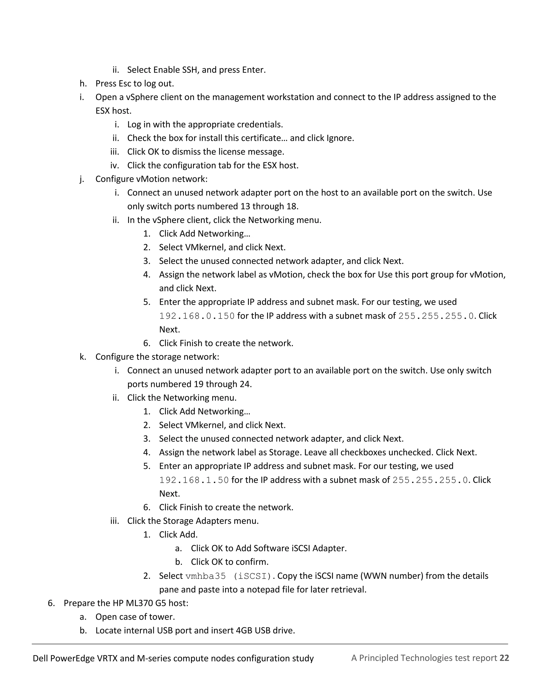 A Principled Technologies test report 22Dell PowerEdge VRTX and M-series compute nodes configuration study
ii. Select Enable SSH, and press Enter.
h. Press Esc to log out.
i. Open a vSphere client on the management workstation and connect to the IP address assigned to the
ESX host.
i. Log in with the appropriate credentials.
ii. Check the box for install this certificate… and click Ignore.
iii. Click OK to dismiss the license message.
iv. Click the configuration tab for the ESX host.
j. Configure vMotion network:
i. Connect an unused network adapter port on the host to an available port on the switch. Use
only switch ports numbered 13 through 18.
ii. In the vSphere client, click the Networking menu.
1. Click Add Networking…
2. Select VMkernel, and click Next.
3. Select the unused connected network adapter, and click Next.
4. Assign the network label as vMotion, check the box for Use this port group for vMotion,
and click Next.
5. Enter the appropriate IP address and subnet mask. For our testing, we used
192.168.0.150 for the IP address with a subnet mask of 255.255.255.0. Click
Next.
6. Click Finish to create the network.
k. Configure the storage network:
i. Connect an unused network adapter port to an available port on the switch. Use only switch
ports numbered 19 through 24.
ii. Click the Networking menu.
1. Click Add Networking…
2. Select VMkernel, and click Next.
3. Select the unused connected network adapter, and click Next.
4. Assign the network label as Storage. Leave all checkboxes unchecked. Click Next.
5. Enter an appropriate IP address and subnet mask. For our testing, we used
192.168.1.50 for the IP address with a subnet mask of 255.255.255.0. Click
Next.
6. Click Finish to create the network.
iii. Click the Storage Adapters menu.
1. Click Add.
a. Click OK to Add Software iSCSI Adapter.
b. Click OK to confirm.
2. Select vmhba35 (iSCSI). Copy the iSCSI name (WWN number) from the details
pane and paste into a notepad file for later retrieval.
6. Prepare the HP ML370 G5 host:
a. Open case of tower.
b. Locate internal USB port and insert 4GB USB drive.
 