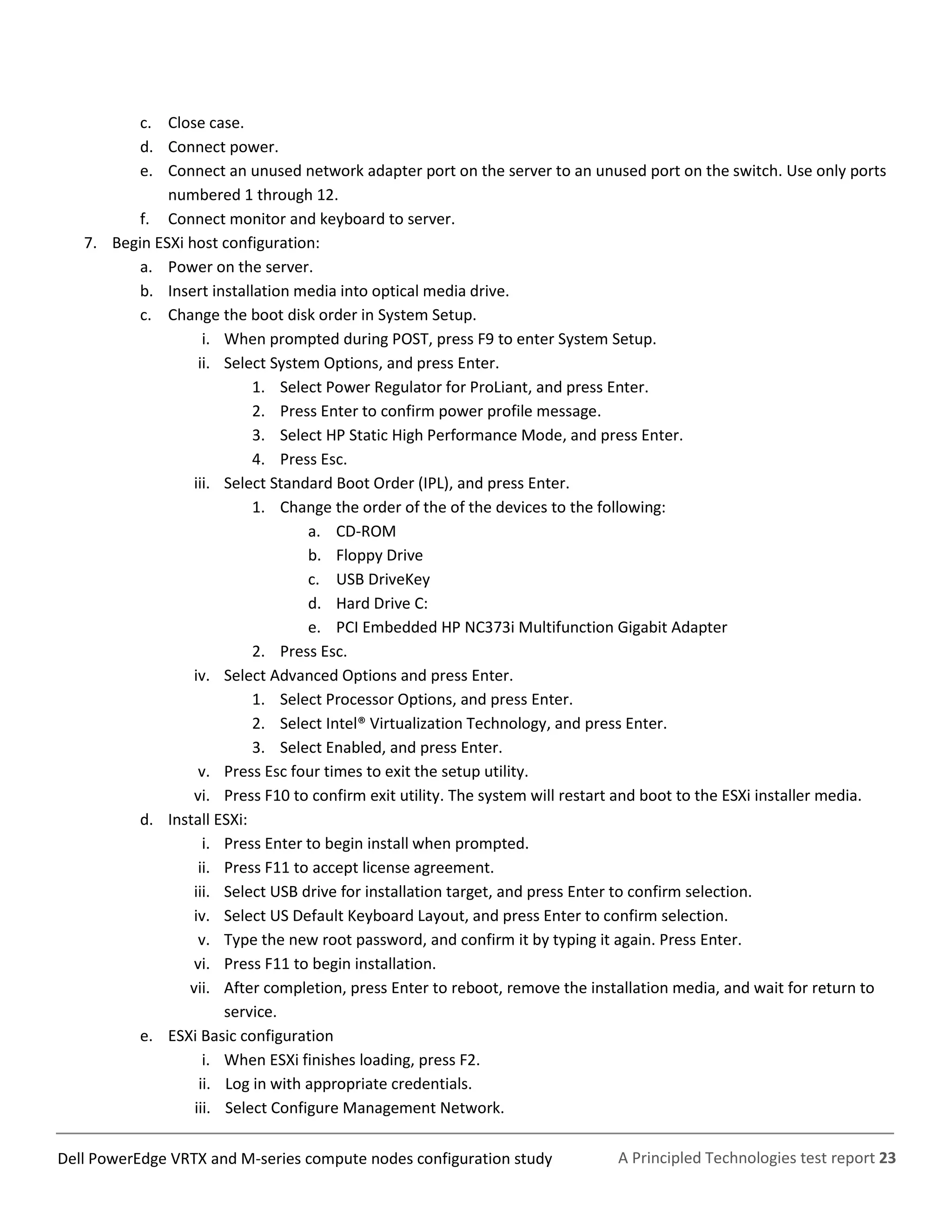 A Principled Technologies test report 23Dell PowerEdge VRTX and M-series compute nodes configuration study
c. Close case.
d. Connect power.
e. Connect an unused network adapter port on the server to an unused port on the switch. Use only ports
numbered 1 through 12.
f. Connect monitor and keyboard to server.
7. Begin ESXi host configuration:
a. Power on the server.
b. Insert installation media into optical media drive.
c. Change the boot disk order in System Setup.
i. When prompted during POST, press F9 to enter System Setup.
ii. Select System Options, and press Enter.
1. Select Power Regulator for ProLiant, and press Enter.
2. Press Enter to confirm power profile message.
3. Select HP Static High Performance Mode, and press Enter.
4. Press Esc.
iii. Select Standard Boot Order (IPL), and press Enter.
1. Change the order of the of the devices to the following:
a. CD-ROM
b. Floppy Drive
c. USB DriveKey
d. Hard Drive C:
e. PCI Embedded HP NC373i Multifunction Gigabit Adapter
2. Press Esc.
iv. Select Advanced Options and press Enter.
1. Select Processor Options, and press Enter.
2. Select Intel® Virtualization Technology, and press Enter.
3. Select Enabled, and press Enter.
v. Press Esc four times to exit the setup utility.
vi. Press F10 to confirm exit utility. The system will restart and boot to the ESXi installer media.
d. Install ESXi:
i. Press Enter to begin install when prompted.
ii. Press F11 to accept license agreement.
iii. Select USB drive for installation target, and press Enter to confirm selection.
iv. Select US Default Keyboard Layout, and press Enter to confirm selection.
v. Type the new root password, and confirm it by typing it again. Press Enter.
vi. Press F11 to begin installation.
vii. After completion, press Enter to reboot, remove the installation media, and wait for return to
service.
e. ESXi Basic configuration
i. When ESXi finishes loading, press F2.
ii. Log in with appropriate credentials.
iii. Select Configure Management Network.
 