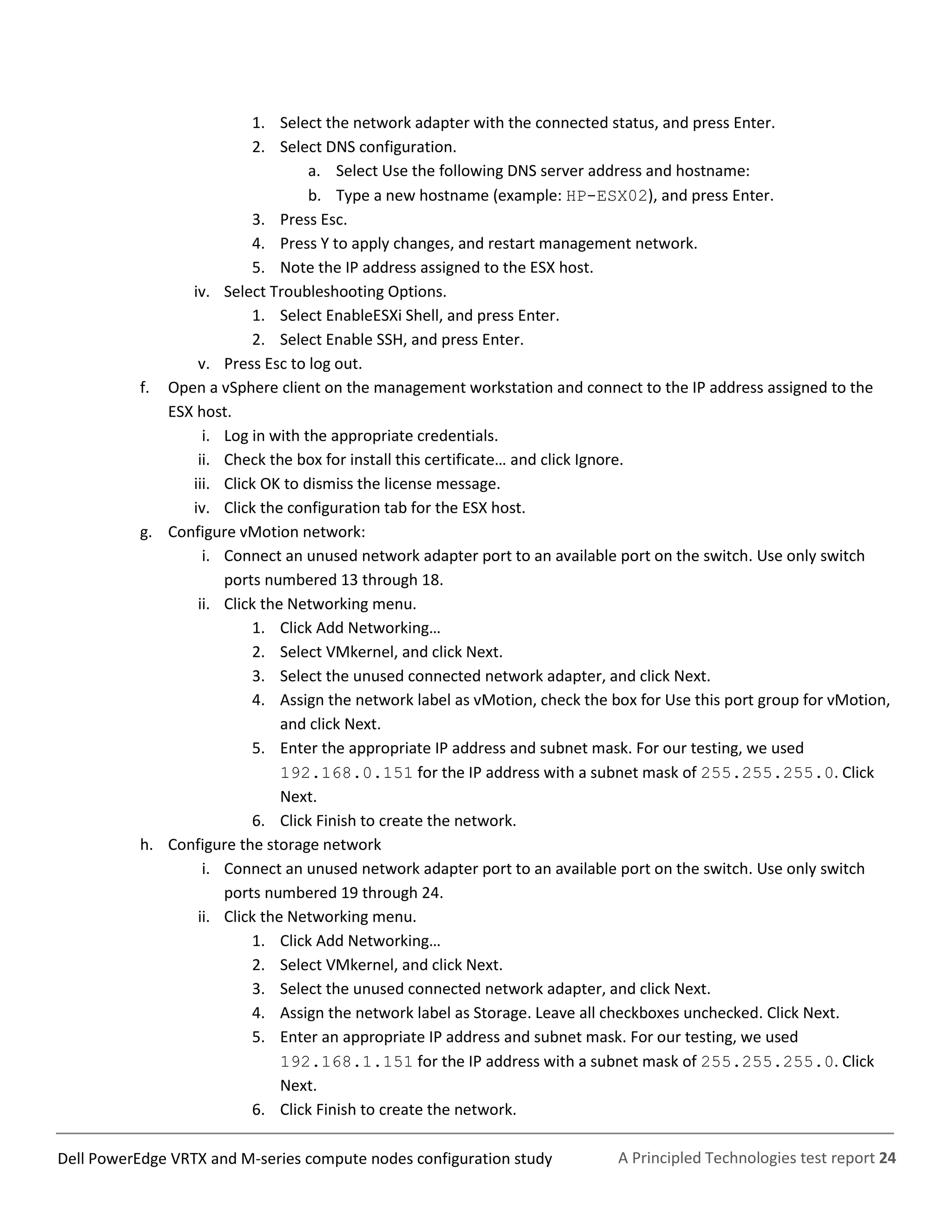 A Principled Technologies test report 24Dell PowerEdge VRTX and M-series compute nodes configuration study
1. Select the network adapter with the connected status, and press Enter.
2. Select DNS configuration.
a. Select Use the following DNS server address and hostname:
b. Type a new hostname (example: HP-ESX02), and press Enter.
3. Press Esc.
4. Press Y to apply changes, and restart management network.
5. Note the IP address assigned to the ESX host.
iv. Select Troubleshooting Options.
1. Select EnableESXi Shell, and press Enter.
2. Select Enable SSH, and press Enter.
v. Press Esc to log out.
f. Open a vSphere client on the management workstation and connect to the IP address assigned to the
ESX host.
i. Log in with the appropriate credentials.
ii. Check the box for install this certificate… and click Ignore.
iii. Click OK to dismiss the license message.
iv. Click the configuration tab for the ESX host.
g. Configure vMotion network:
i. Connect an unused network adapter port to an available port on the switch. Use only switch
ports numbered 13 through 18.
ii. Click the Networking menu.
1. Click Add Networking…
2. Select VMkernel, and click Next.
3. Select the unused connected network adapter, and click Next.
4. Assign the network label as vMotion, check the box for Use this port group for vMotion,
and click Next.
5. Enter the appropriate IP address and subnet mask. For our testing, we used
192.168.0.151 for the IP address with a subnet mask of 255.255.255.0. Click
Next.
6. Click Finish to create the network.
h. Configure the storage network
i. Connect an unused network adapter port to an available port on the switch. Use only switch
ports numbered 19 through 24.
ii. Click the Networking menu.
1. Click Add Networking…
2. Select VMkernel, and click Next.
3. Select the unused connected network adapter, and click Next.
4. Assign the network label as Storage. Leave all checkboxes unchecked. Click Next.
5. Enter an appropriate IP address and subnet mask. For our testing, we used
192.168.1.151 for the IP address with a subnet mask of 255.255.255.0. Click
Next.
6. Click Finish to create the network.
 
