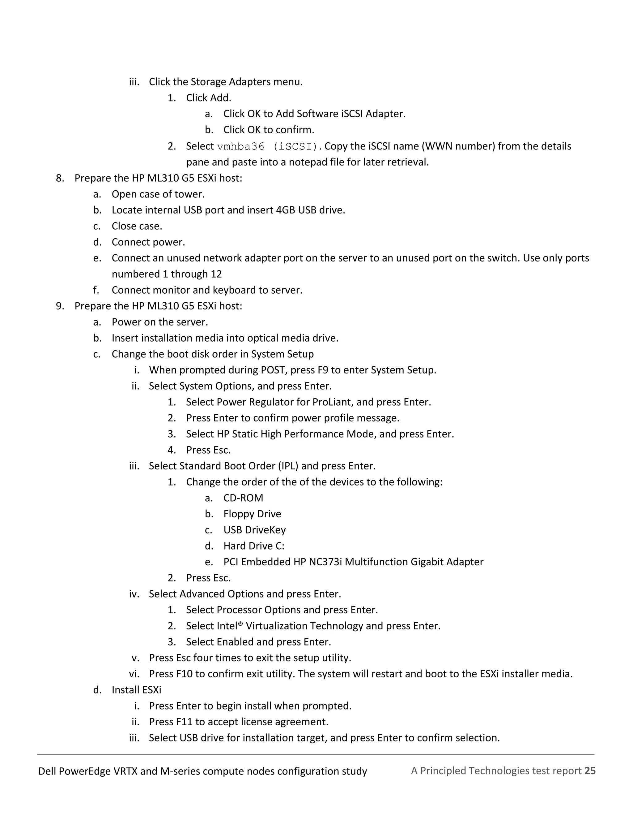 A Principled Technologies test report 25Dell PowerEdge VRTX and M-series compute nodes configuration study
iii. Click the Storage Adapters menu.
1. Click Add.
a. Click OK to Add Software iSCSI Adapter.
b. Click OK to confirm.
2. Select vmhba36 (iSCSI). Copy the iSCSI name (WWN number) from the details
pane and paste into a notepad file for later retrieval.
8. Prepare the HP ML310 G5 ESXi host:
a. Open case of tower.
b. Locate internal USB port and insert 4GB USB drive.
c. Close case.
d. Connect power.
e. Connect an unused network adapter port on the server to an unused port on the switch. Use only ports
numbered 1 through 12
f. Connect monitor and keyboard to server.
9. Prepare the HP ML310 G5 ESXi host:
a. Power on the server.
b. Insert installation media into optical media drive.
c. Change the boot disk order in System Setup
i. When prompted during POST, press F9 to enter System Setup.
ii. Select System Options, and press Enter.
1. Select Power Regulator for ProLiant, and press Enter.
2. Press Enter to confirm power profile message.
3. Select HP Static High Performance Mode, and press Enter.
4. Press Esc.
iii. Select Standard Boot Order (IPL) and press Enter.
1. Change the order of the of the devices to the following:
a. CD-ROM
b. Floppy Drive
c. USB DriveKey
d. Hard Drive C:
e. PCI Embedded HP NC373i Multifunction Gigabit Adapter
2. Press Esc.
iv. Select Advanced Options and press Enter.
1. Select Processor Options and press Enter.
2. Select Intel® Virtualization Technology and press Enter.
3. Select Enabled and press Enter.
v. Press Esc four times to exit the setup utility.
vi. Press F10 to confirm exit utility. The system will restart and boot to the ESXi installer media.
d. Install ESXi
i. Press Enter to begin install when prompted.
ii. Press F11 to accept license agreement.
iii. Select USB drive for installation target, and press Enter to confirm selection.
 