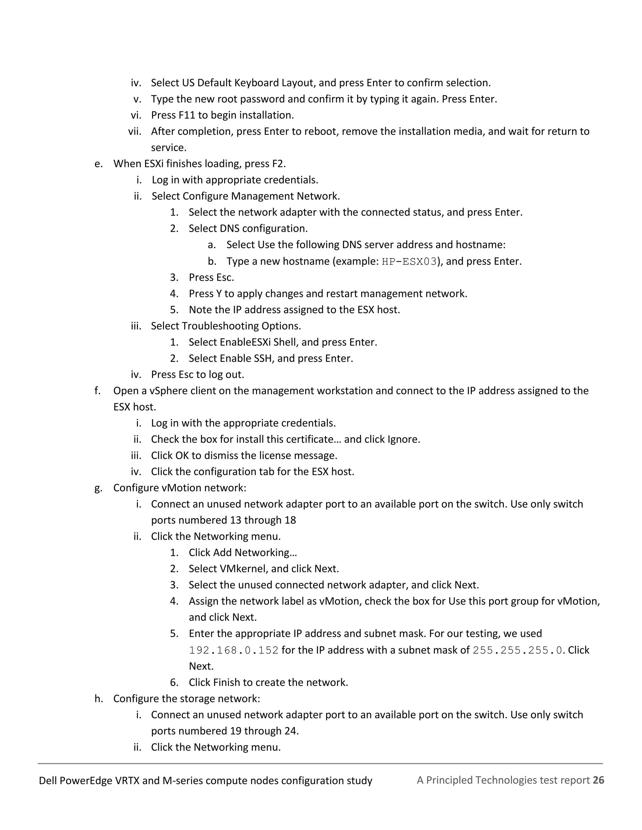 A Principled Technologies test report 26Dell PowerEdge VRTX and M-series compute nodes configuration study
iv. Select US Default Keyboard Layout, and press Enter to confirm selection.
v. Type the new root password and confirm it by typing it again. Press Enter.
vi. Press F11 to begin installation.
vii. After completion, press Enter to reboot, remove the installation media, and wait for return to
service.
e. When ESXi finishes loading, press F2.
i. Log in with appropriate credentials.
ii. Select Configure Management Network.
1. Select the network adapter with the connected status, and press Enter.
2. Select DNS configuration.
a. Select Use the following DNS server address and hostname:
b. Type a new hostname (example: HP-ESX03), and press Enter.
3. Press Esc.
4. Press Y to apply changes and restart management network.
5. Note the IP address assigned to the ESX host.
iii. Select Troubleshooting Options.
1. Select EnableESXi Shell, and press Enter.
2. Select Enable SSH, and press Enter.
iv. Press Esc to log out.
f. Open a vSphere client on the management workstation and connect to the IP address assigned to the
ESX host.
i. Log in with the appropriate credentials.
ii. Check the box for install this certificate… and click Ignore.
iii. Click OK to dismiss the license message.
iv. Click the configuration tab for the ESX host.
g. Configure vMotion network:
i. Connect an unused network adapter port to an available port on the switch. Use only switch
ports numbered 13 through 18
ii. Click the Networking menu.
1. Click Add Networking…
2. Select VMkernel, and click Next.
3. Select the unused connected network adapter, and click Next.
4. Assign the network label as vMotion, check the box for Use this port group for vMotion,
and click Next.
5. Enter the appropriate IP address and subnet mask. For our testing, we used
192.168.0.152 for the IP address with a subnet mask of 255.255.255.0. Click
Next.
6. Click Finish to create the network.
h. Configure the storage network:
i. Connect an unused network adapter port to an available port on the switch. Use only switch
ports numbered 19 through 24.
ii. Click the Networking menu.
 