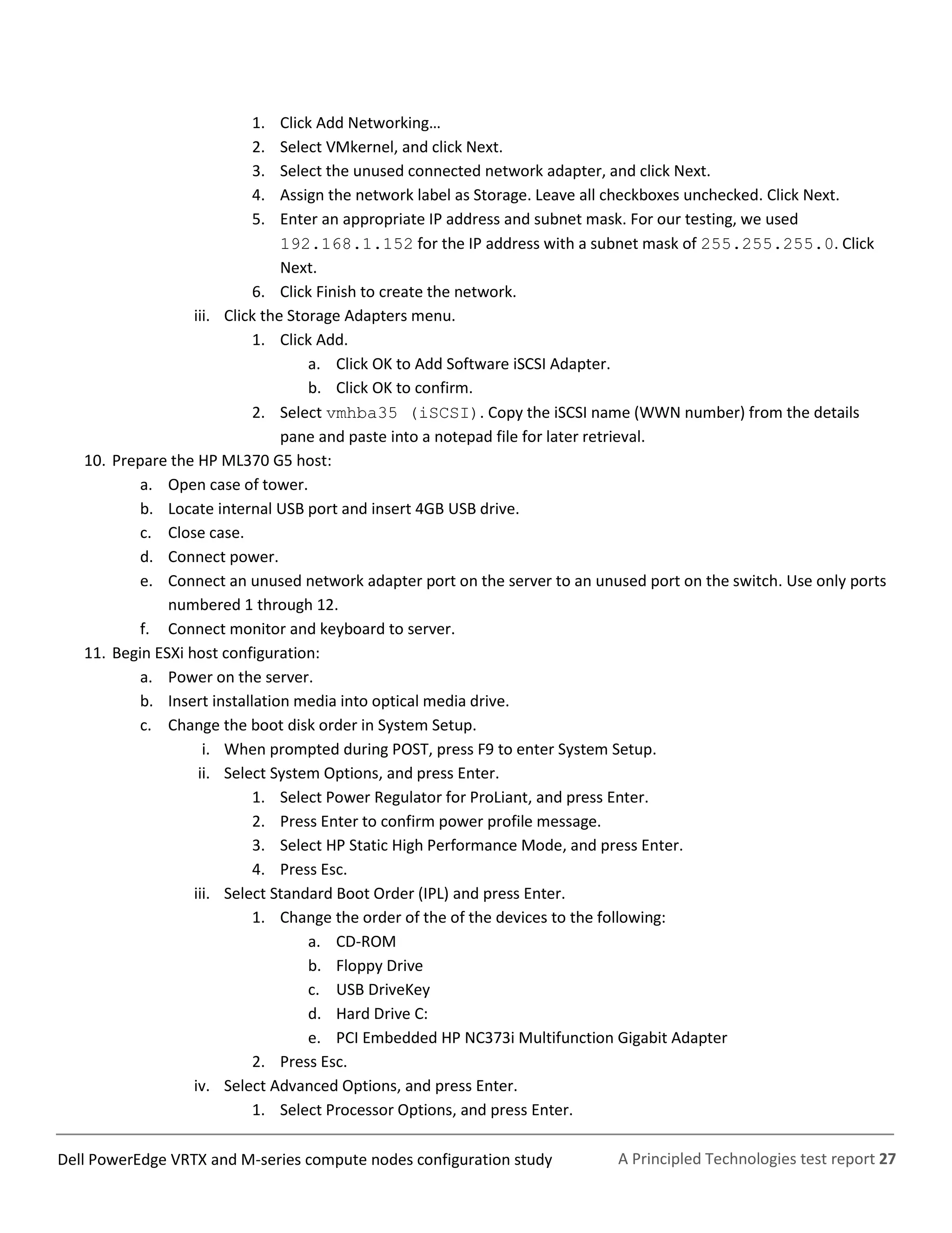 A Principled Technologies test report 27Dell PowerEdge VRTX and M-series compute nodes configuration study
1. Click Add Networking…
2. Select VMkernel, and click Next.
3. Select the unused connected network adapter, and click Next.
4. Assign the network label as Storage. Leave all checkboxes unchecked. Click Next.
5. Enter an appropriate IP address and subnet mask. For our testing, we used
192.168.1.152 for the IP address with a subnet mask of 255.255.255.0. Click
Next.
6. Click Finish to create the network.
iii. Click the Storage Adapters menu.
1. Click Add.
a. Click OK to Add Software iSCSI Adapter.
b. Click OK to confirm.
2. Select vmhba35 (iSCSI). Copy the iSCSI name (WWN number) from the details
pane and paste into a notepad file for later retrieval.
10. Prepare the HP ML370 G5 host:
a. Open case of tower.
b. Locate internal USB port and insert 4GB USB drive.
c. Close case.
d. Connect power.
e. Connect an unused network adapter port on the server to an unused port on the switch. Use only ports
numbered 1 through 12.
f. Connect monitor and keyboard to server.
11. Begin ESXi host configuration:
a. Power on the server.
b. Insert installation media into optical media drive.
c. Change the boot disk order in System Setup.
i. When prompted during POST, press F9 to enter System Setup.
ii. Select System Options, and press Enter.
1. Select Power Regulator for ProLiant, and press Enter.
2. Press Enter to confirm power profile message.
3. Select HP Static High Performance Mode, and press Enter.
4. Press Esc.
iii. Select Standard Boot Order (IPL) and press Enter.
1. Change the order of the of the devices to the following:
a. CD-ROM
b. Floppy Drive
c. USB DriveKey
d. Hard Drive C:
e. PCI Embedded HP NC373i Multifunction Gigabit Adapter
2. Press Esc.
iv. Select Advanced Options, and press Enter.
1. Select Processor Options, and press Enter.
 