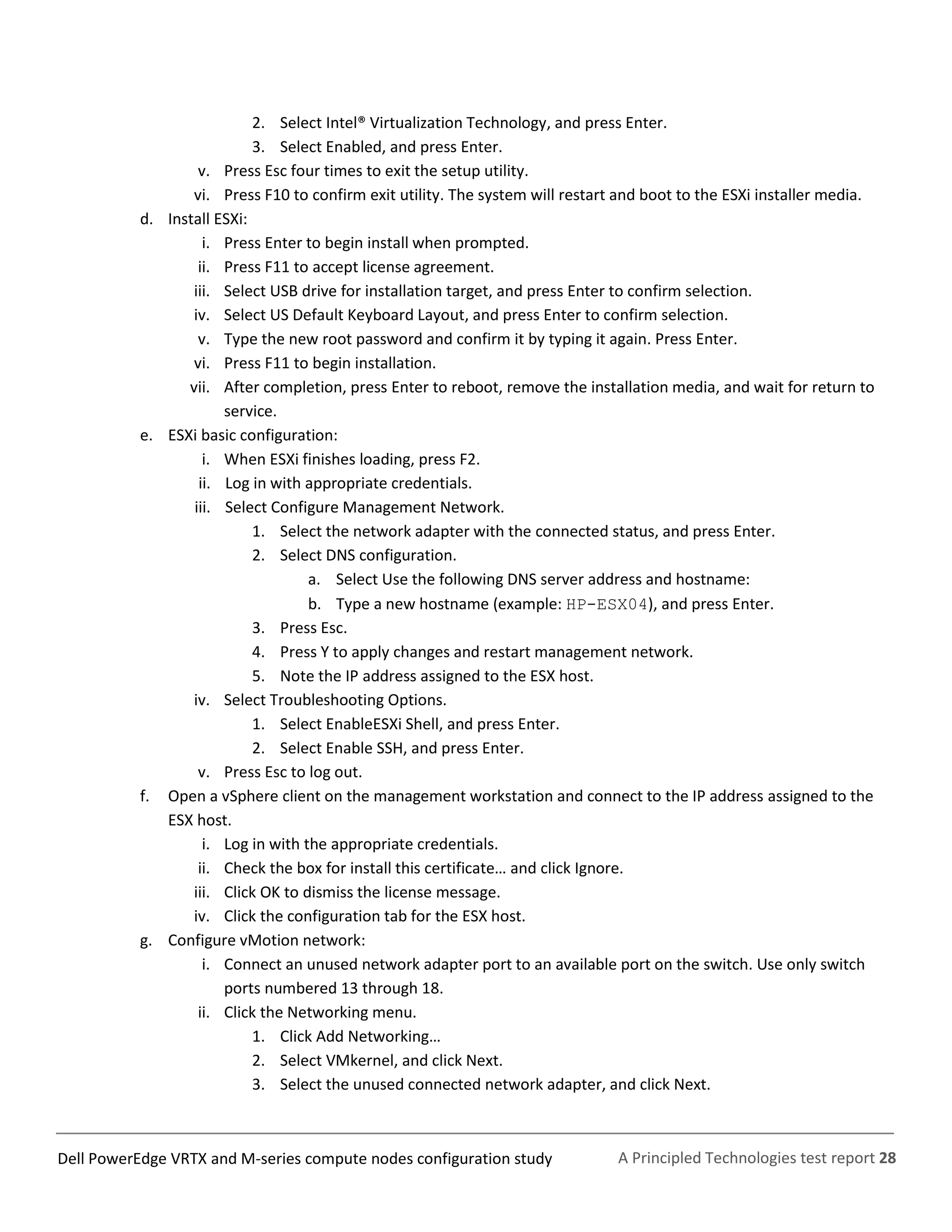 A Principled Technologies test report 28Dell PowerEdge VRTX and M-series compute nodes configuration study
2. Select Intel® Virtualization Technology, and press Enter.
3. Select Enabled, and press Enter.
v. Press Esc four times to exit the setup utility.
vi. Press F10 to confirm exit utility. The system will restart and boot to the ESXi installer media.
d. Install ESXi:
i. Press Enter to begin install when prompted.
ii. Press F11 to accept license agreement.
iii. Select USB drive for installation target, and press Enter to confirm selection.
iv. Select US Default Keyboard Layout, and press Enter to confirm selection.
v. Type the new root password and confirm it by typing it again. Press Enter.
vi. Press F11 to begin installation.
vii. After completion, press Enter to reboot, remove the installation media, and wait for return to
service.
e. ESXi basic configuration:
i. When ESXi finishes loading, press F2.
ii. Log in with appropriate credentials.
iii. Select Configure Management Network.
1. Select the network adapter with the connected status, and press Enter.
2. Select DNS configuration.
a. Select Use the following DNS server address and hostname:
b. Type a new hostname (example: HP-ESX04), and press Enter.
3. Press Esc.
4. Press Y to apply changes and restart management network.
5. Note the IP address assigned to the ESX host.
iv. Select Troubleshooting Options.
1. Select EnableESXi Shell, and press Enter.
2. Select Enable SSH, and press Enter.
v. Press Esc to log out.
f. Open a vSphere client on the management workstation and connect to the IP address assigned to the
ESX host.
i. Log in with the appropriate credentials.
ii. Check the box for install this certificate… and click Ignore.
iii. Click OK to dismiss the license message.
iv. Click the configuration tab for the ESX host.
g. Configure vMotion network:
i. Connect an unused network adapter port to an available port on the switch. Use only switch
ports numbered 13 through 18.
ii. Click the Networking menu.
1. Click Add Networking…
2. Select VMkernel, and click Next.
3. Select the unused connected network adapter, and click Next.
 