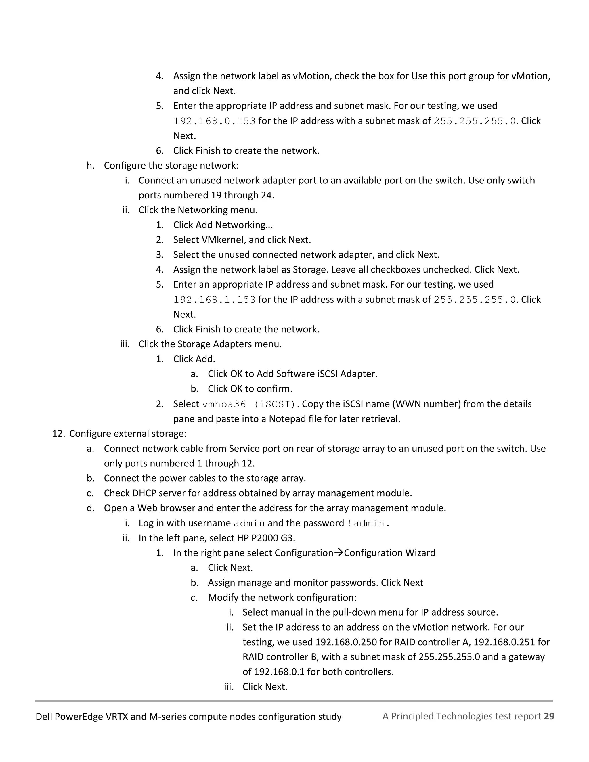 A Principled Technologies test report 29Dell PowerEdge VRTX and M-series compute nodes configuration study
4. Assign the network label as vMotion, check the box for Use this port group for vMotion,
and click Next.
5. Enter the appropriate IP address and subnet mask. For our testing, we used
192.168.0.153 for the IP address with a subnet mask of 255.255.255.0. Click
Next.
6. Click Finish to create the network.
h. Configure the storage network:
i. Connect an unused network adapter port to an available port on the switch. Use only switch
ports numbered 19 through 24.
ii. Click the Networking menu.
1. Click Add Networking…
2. Select VMkernel, and click Next.
3. Select the unused connected network adapter, and click Next.
4. Assign the network label as Storage. Leave all checkboxes unchecked. Click Next.
5. Enter an appropriate IP address and subnet mask. For our testing, we used
192.168.1.153 for the IP address with a subnet mask of 255.255.255.0. Click
Next.
6. Click Finish to create the network.
iii. Click the Storage Adapters menu.
1. Click Add.
a. Click OK to Add Software iSCSI Adapter.
b. Click OK to confirm.
2. Select vmhba36 (iSCSI). Copy the iSCSI name (WWN number) from the details
pane and paste into a Notepad file for later retrieval.
12. Configure external storage:
a. Connect network cable from Service port on rear of storage array to an unused port on the switch. Use
only ports numbered 1 through 12.
b. Connect the power cables to the storage array.
c. Check DHCP server for address obtained by array management module.
d. Open a Web browser and enter the address for the array management module.
i. Log in with username admin and the password !admin.
ii. In the left pane, select HP P2000 G3.
1. In the right pane select ConfigurationConfiguration Wizard
a. Click Next.
b. Assign manage and monitor passwords. Click Next
c. Modify the network configuration:
i. Select manual in the pull-down menu for IP address source.
ii. Set the IP address to an address on the vMotion network. For our
testing, we used 192.168.0.250 for RAID controller A, 192.168.0.251 for
RAID controller B, with a subnet mask of 255.255.255.0 and a gateway
of 192.168.0.1 for both controllers.
iii. Click Next.
 