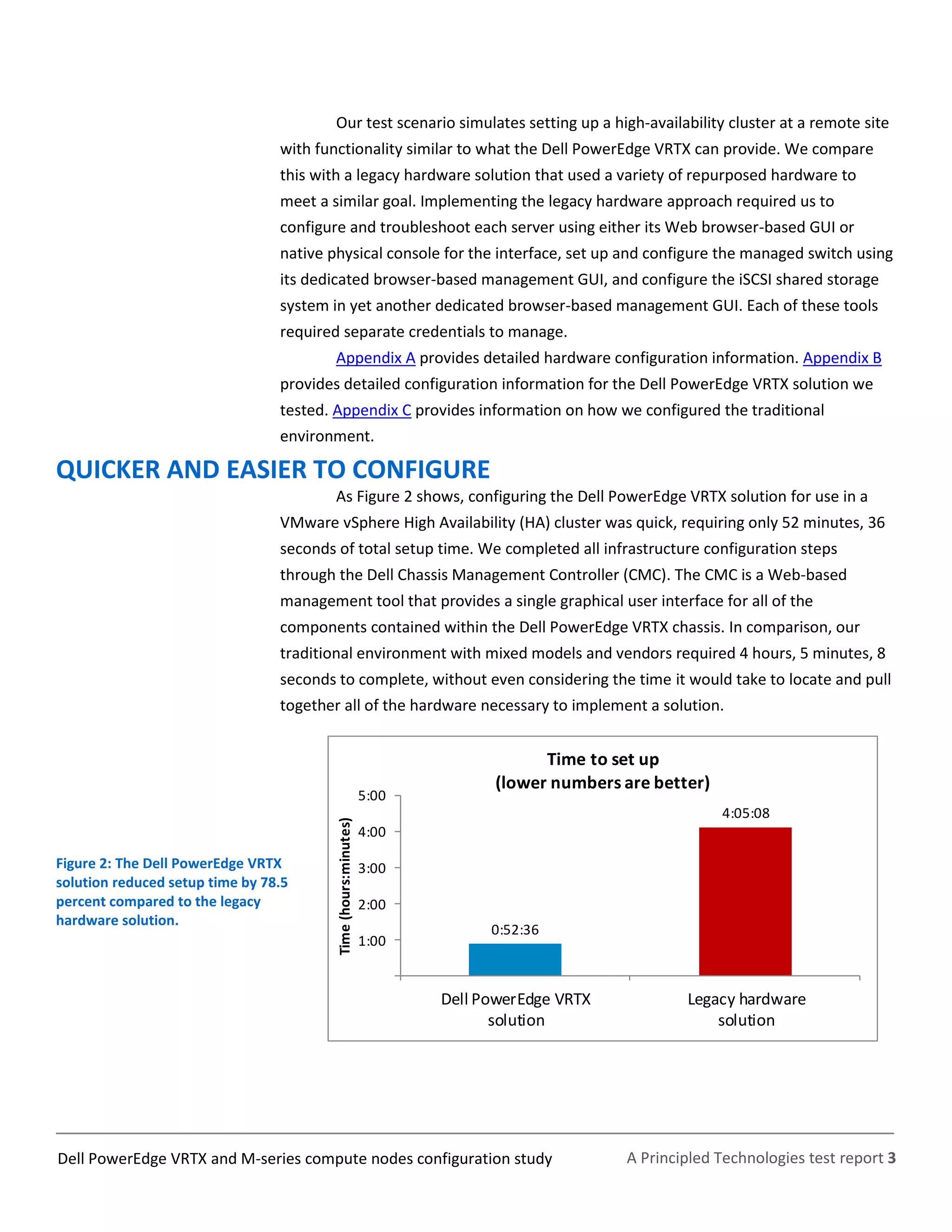 A Principled Technologies test report 3Dell PowerEdge VRTX and M-series compute nodes configuration study
Our test scenario simulates setting up a high-availability cluster at a remote site
with functionality similar to what the Dell PowerEdge VRTX can provide. We compare
this with a legacy hardware solution that used a variety of repurposed hardware to
meet a similar goal. Implementing the legacy hardware approach required us to
configure and troubleshoot each server using either its Web browser-based GUI or
native physical console for the interface, set up and configure the managed switch using
its dedicated browser-based management GUI, and configure the iSCSI shared storage
system in yet another dedicated browser-based management GUI. Each of these tools
required separate credentials to manage.
Appendix A provides detailed hardware configuration information. Appendix B
provides detailed configuration information for the Dell PowerEdge VRTX solution we
tested. Appendix C provides information on how we configured the traditional
environment.
QUICKER AND EASIER TO CONFIGURE
As Figure 2 shows, configuring the Dell PowerEdge VRTX solution for use in a
VMware vSphere High Availability (HA) cluster was quick, requiring only 52 minutes, 36
seconds of total setup time. We completed all infrastructure configuration steps
through the Dell Chassis Management Controller (CMC). The CMC is a Web-based
management tool that provides a single graphical user interface for all of the
components contained within the Dell PowerEdge VRTX chassis. In comparison, our
traditional environment with mixed models and vendors required 4 hours, 5 minutes, 8
seconds to complete, without even considering the time it would take to locate and pull
together all of the hardware necessary to implement a solution.
Figure 2: The Dell PowerEdge VRTX
solution reduced setup time by 78.5
percent compared to the legacy
hardware solution.
0:52:36
4:05:08
1:00
2:00
3:00
4:00
5:00
Dell PowerEdge VRTX
solution
Legacy hardware
solution
Time(hours:minutes)
Time to set up
(lower numbers are better)
 