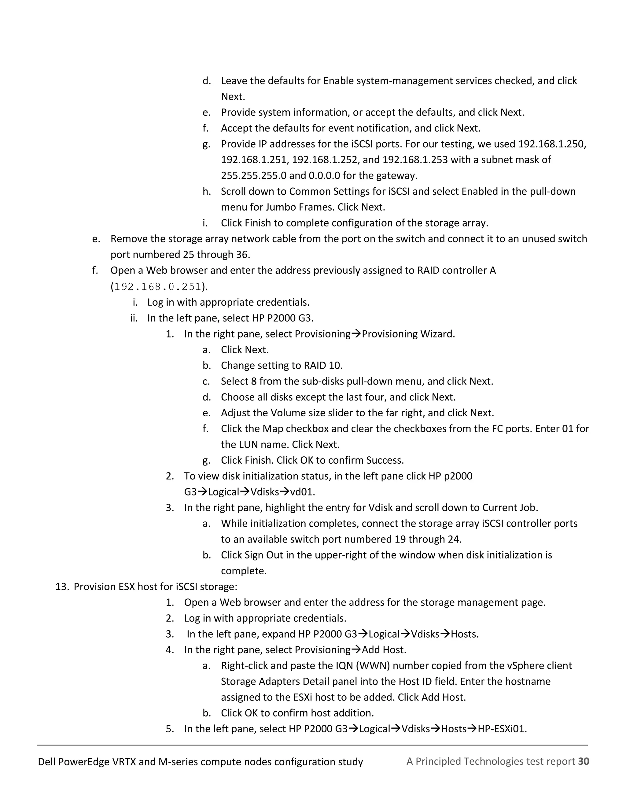 A Principled Technologies test report 30Dell PowerEdge VRTX and M-series compute nodes configuration study
d. Leave the defaults for Enable system-management services checked, and click
Next.
e. Provide system information, or accept the defaults, and click Next.
f. Accept the defaults for event notification, and click Next.
g. Provide IP addresses for the iSCSI ports. For our testing, we used 192.168.1.250,
192.168.1.251, 192.168.1.252, and 192.168.1.253 with a subnet mask of
255.255.255.0 and 0.0.0.0 for the gateway.
h. Scroll down to Common Settings for iSCSI and select Enabled in the pull-down
menu for Jumbo Frames. Click Next.
i. Click Finish to complete configuration of the storage array.
e. Remove the storage array network cable from the port on the switch and connect it to an unused switch
port numbered 25 through 36.
f. Open a Web browser and enter the address previously assigned to RAID controller A
(192.168.0.251).
i. Log in with appropriate credentials.
ii. In the left pane, select HP P2000 G3.
1. In the right pane, select ProvisioningProvisioning Wizard.
a. Click Next.
b. Change setting to RAID 10.
c. Select 8 from the sub-disks pull-down menu, and click Next.
d. Choose all disks except the last four, and click Next.
e. Adjust the Volume size slider to the far right, and click Next.
f. Click the Map checkbox and clear the checkboxes from the FC ports. Enter 01 for
the LUN name. Click Next.
g. Click Finish. Click OK to confirm Success.
2. To view disk initialization status, in the left pane click HP p2000
G3LogicalVdisksvd01.
3. In the right pane, highlight the entry for Vdisk and scroll down to Current Job.
a. While initialization completes, connect the storage array iSCSI controller ports
to an available switch port numbered 19 through 24.
b. Click Sign Out in the upper-right of the window when disk initialization is
complete.
13. Provision ESX host for iSCSI storage:
1. Open a Web browser and enter the address for the storage management page.
2. Log in with appropriate credentials.
3. In the left pane, expand HP P2000 G3LogicalVdisksHosts.
4. In the right pane, select ProvisioningAdd Host.
a. Right-click and paste the IQN (WWN) number copied from the vSphere client
Storage Adapters Detail panel into the Host ID field. Enter the hostname
assigned to the ESXi host to be added. Click Add Host.
b. Click OK to confirm host addition.
5. In the left pane, select HP P2000 G3LogicalVdisksHostsHP-ESXi01.
 