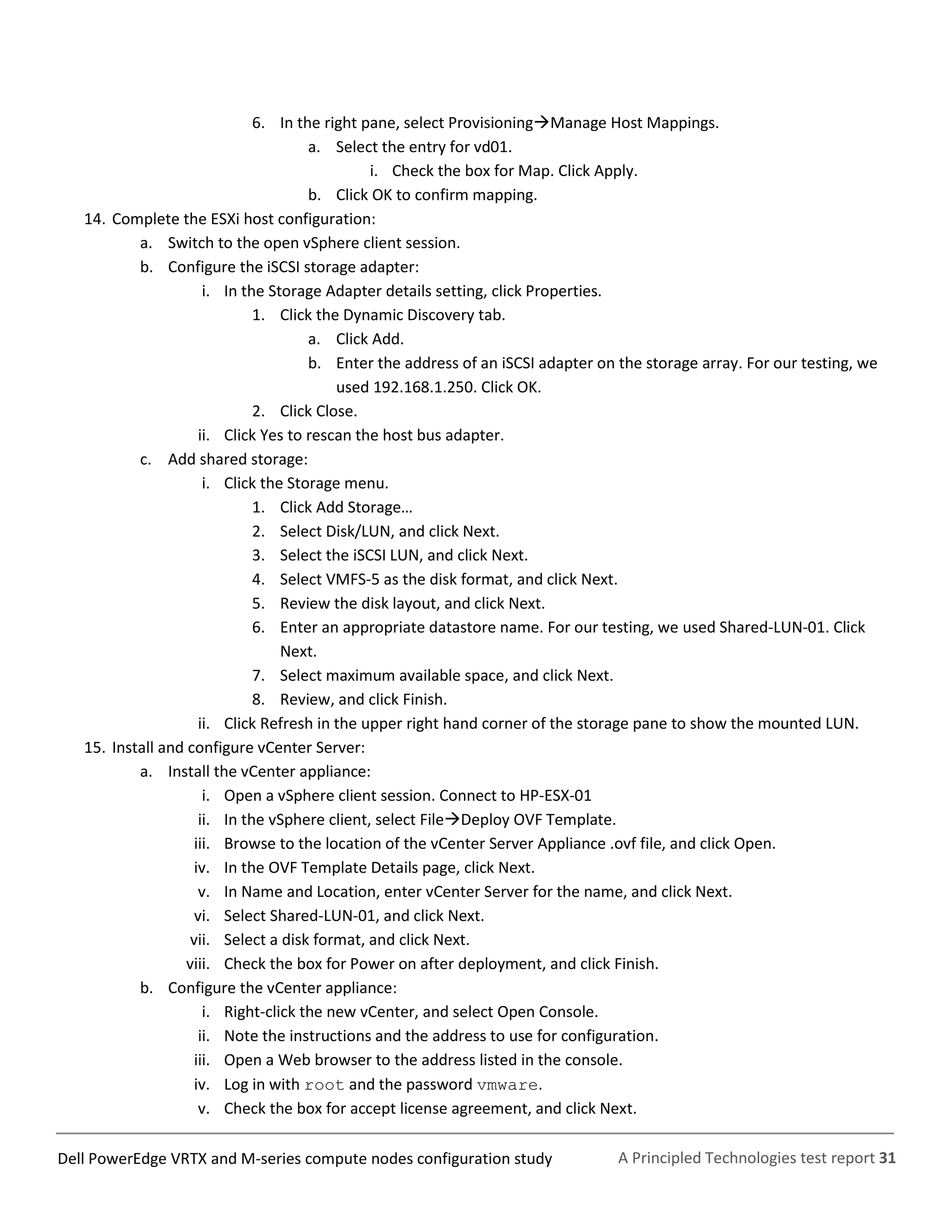 A Principled Technologies test report 31Dell PowerEdge VRTX and M-series compute nodes configuration study
6. In the right pane, select ProvisioningManage Host Mappings.
a. Select the entry for vd01.
i. Check the box for Map. Click Apply.
b. Click OK to confirm mapping.
14. Complete the ESXi host configuration:
a. Switch to the open vSphere client session.
b. Configure the iSCSI storage adapter:
i. In the Storage Adapter details setting, click Properties.
1. Click the Dynamic Discovery tab.
a. Click Add.
b. Enter the address of an iSCSI adapter on the storage array. For our testing, we
used 192.168.1.250. Click OK.
2. Click Close.
ii. Click Yes to rescan the host bus adapter.
c. Add shared storage:
i. Click the Storage menu.
1. Click Add Storage…
2. Select Disk/LUN, and click Next.
3. Select the iSCSI LUN, and click Next.
4. Select VMFS-5 as the disk format, and click Next.
5. Review the disk layout, and click Next.
6. Enter an appropriate datastore name. For our testing, we used Shared-LUN-01. Click
Next.
7. Select maximum available space, and click Next.
8. Review, and click Finish.
ii. Click Refresh in the upper right hand corner of the storage pane to show the mounted LUN.
15. Install and configure vCenter Server:
a. Install the vCenter appliance:
i. Open a vSphere client session. Connect to HP-ESX-01
ii. In the vSphere client, select FileDeploy OVF Template.
iii. Browse to the location of the vCenter Server Appliance .ovf file, and click Open.
iv. In the OVF Template Details page, click Next.
v. In Name and Location, enter vCenter Server for the name, and click Next.
vi. Select Shared-LUN-01, and click Next.
vii. Select a disk format, and click Next.
viii. Check the box for Power on after deployment, and click Finish.
b. Configure the vCenter appliance:
i. Right-click the new vCenter, and select Open Console.
ii. Note the instructions and the address to use for configuration.
iii. Open a Web browser to the address listed in the console.
iv. Log in with root and the password vmware.
v. Check the box for accept license agreement, and click Next.
 