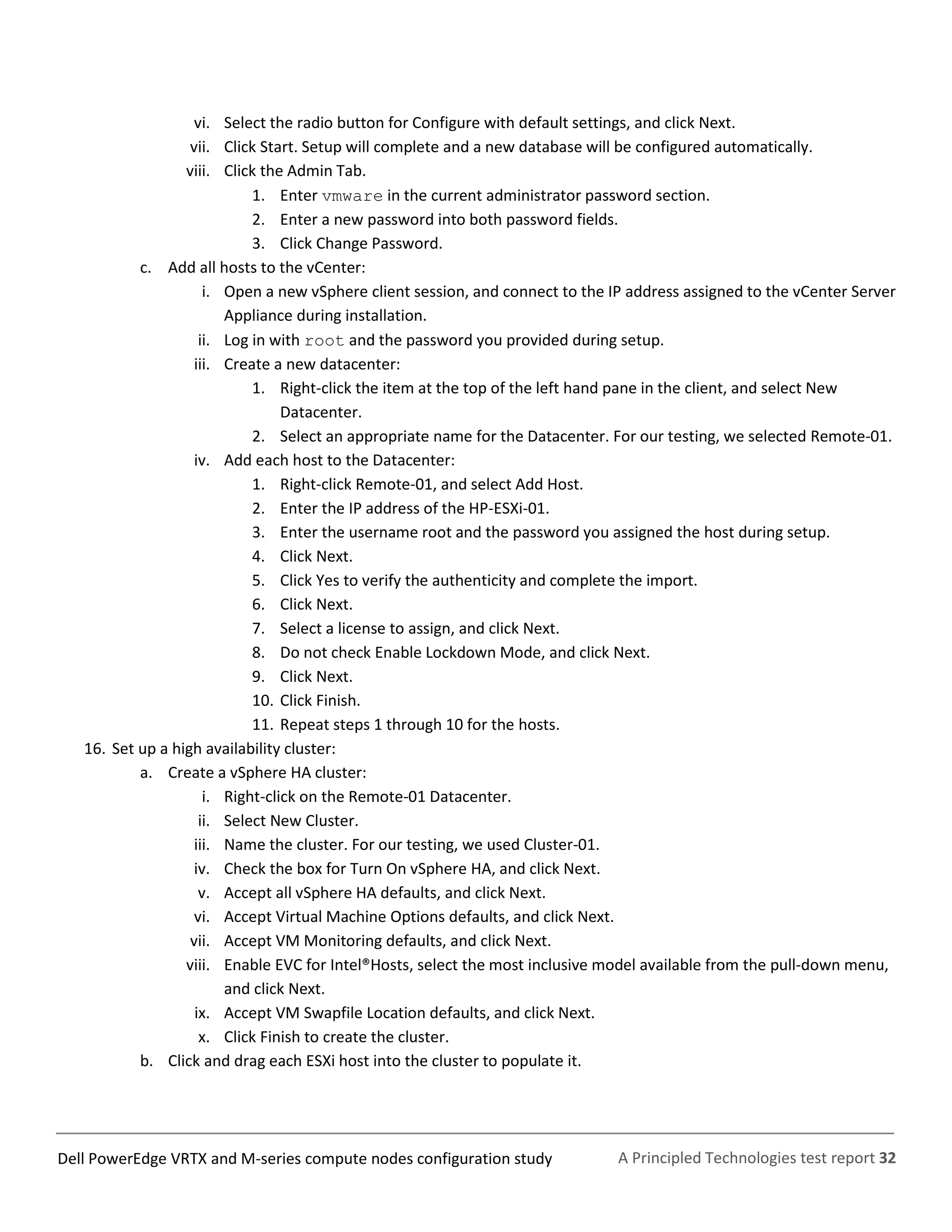 A Principled Technologies test report 32Dell PowerEdge VRTX and M-series compute nodes configuration study
vi. Select the radio button for Configure with default settings, and click Next.
vii. Click Start. Setup will complete and a new database will be configured automatically.
viii. Click the Admin Tab.
1. Enter vmware in the current administrator password section.
2. Enter a new password into both password fields.
3. Click Change Password.
c. Add all hosts to the vCenter:
i. Open a new vSphere client session, and connect to the IP address assigned to the vCenter Server
Appliance during installation.
ii. Log in with root and the password you provided during setup.
iii. Create a new datacenter:
1. Right-click the item at the top of the left hand pane in the client, and select New
Datacenter.
2. Select an appropriate name for the Datacenter. For our testing, we selected Remote-01.
iv. Add each host to the Datacenter:
1. Right-click Remote-01, and select Add Host.
2. Enter the IP address of the HP-ESXi-01.
3. Enter the username root and the password you assigned the host during setup.
4. Click Next.
5. Click Yes to verify the authenticity and complete the import.
6. Click Next.
7. Select a license to assign, and click Next.
8. Do not check Enable Lockdown Mode, and click Next.
9. Click Next.
10. Click Finish.
11. Repeat steps 1 through 10 for the hosts.
16. Set up a high availability cluster:
a. Create a vSphere HA cluster:
i. Right-click on the Remote-01 Datacenter.
ii. Select New Cluster.
iii. Name the cluster. For our testing, we used Cluster-01.
iv. Check the box for Turn On vSphere HA, and click Next.
v. Accept all vSphere HA defaults, and click Next.
vi. Accept Virtual Machine Options defaults, and click Next.
vii. Accept VM Monitoring defaults, and click Next.
viii. Enable EVC for Intel®Hosts, select the most inclusive model available from the pull-down menu,
and click Next.
ix. Accept VM Swapfile Location defaults, and click Next.
x. Click Finish to create the cluster.
b. Click and drag each ESXi host into the cluster to populate it.
 