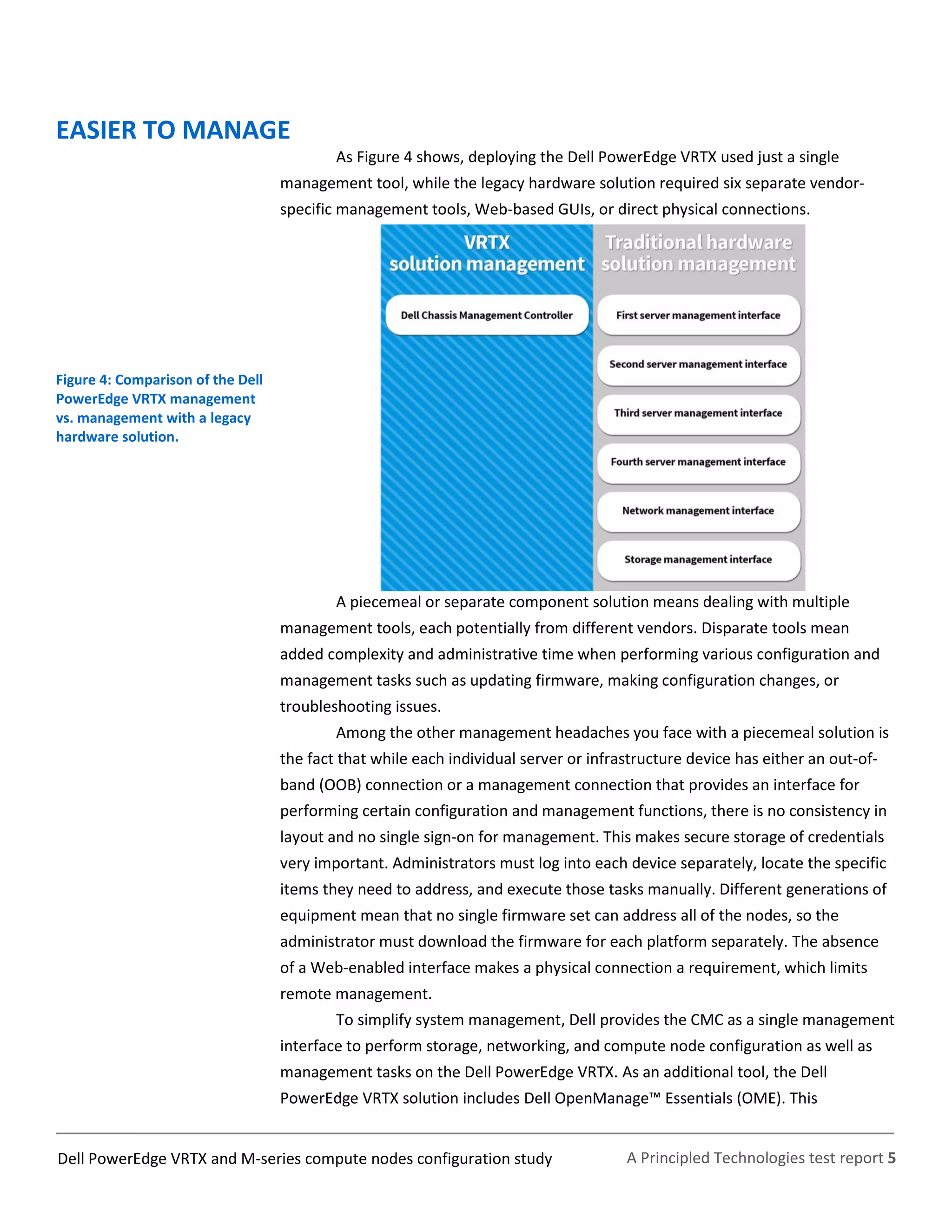 A Principled Technologies test report 5Dell PowerEdge VRTX and M-series compute nodes configuration study
EASIER TO MANAGE
As Figure 4 shows, deploying the Dell PowerEdge VRTX used just a single
management tool, while the legacy hardware solution required six separate vendor-
specific management tools, Web-based GUIs, or direct physical connections.
Figure 4: Comparison of the Dell
PowerEdge VRTX management
vs. management with a legacy
hardware solution.
A piecemeal or separate component solution means dealing with multiple
management tools, each potentially from different vendors. Disparate tools mean
added complexity and administrative time when performing various configuration and
management tasks such as updating firmware, making configuration changes, or
troubleshooting issues.
Among the other management headaches you face with a piecemeal solution is
the fact that while each individual server or infrastructure device has either an out-of-
band (OOB) connection or a management connection that provides an interface for
performing certain configuration and management functions, there is no consistency in
layout and no single sign-on for management. This makes secure storage of credentials
very important. Administrators must log into each device separately, locate the specific
items they need to address, and execute those tasks manually. Different generations of
equipment mean that no single firmware set can address all of the nodes, so the
administrator must download the firmware for each platform separately. The absence
of a Web-enabled interface makes a physical connection a requirement, which limits
remote management.
To simplify system management, Dell provides the CMC as a single management
interface to perform storage, networking, and compute node configuration as well as
management tasks on the Dell PowerEdge VRTX. As an additional tool, the Dell
PowerEdge VRTX solution includes Dell OpenManage™ Essentials (OME). This
 