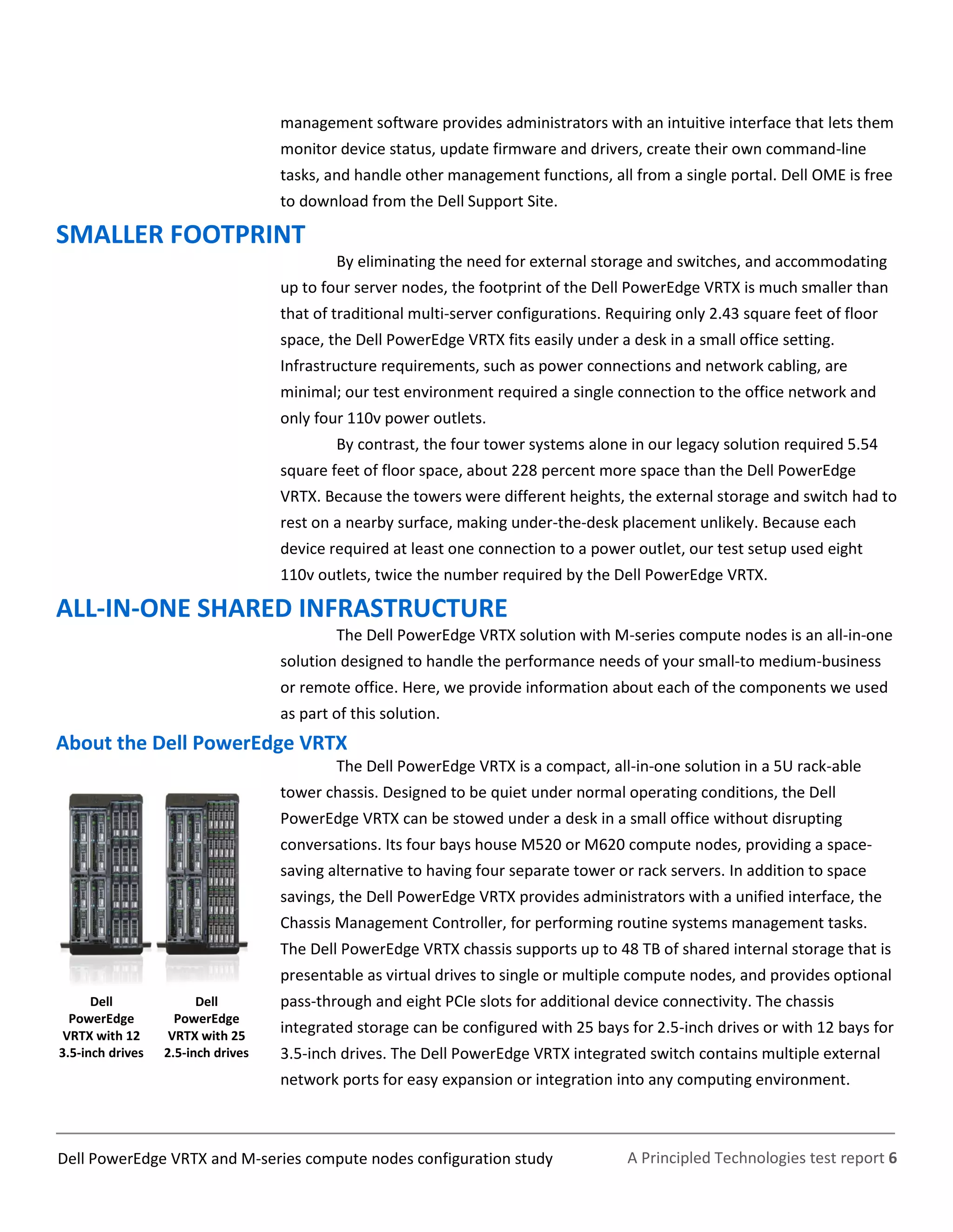A Principled Technologies test report 6Dell PowerEdge VRTX and M-series compute nodes configuration study
management software provides administrators with an intuitive interface that lets them
monitor device status, update firmware and drivers, create their own command-line
tasks, and handle other management functions, all from a single portal. Dell OME is free
to download from the Dell Support Site.
SMALLER FOOTPRINT
By eliminating the need for external storage and switches, and accommodating
up to four server nodes, the footprint of the Dell PowerEdge VRTX is much smaller than
that of traditional multi-server configurations. Requiring only 2.43 square feet of floor
space, the Dell PowerEdge VRTX fits easily under a desk in a small office setting.
Infrastructure requirements, such as power connections and network cabling, are
minimal; our test environment required a single connection to the office network and
only four 110v power outlets.
By contrast, the four tower systems alone in our legacy solution required 5.54
square feet of floor space, about 228 percent more space than the Dell PowerEdge
VRTX. Because the towers were different heights, the external storage and switch had to
rest on a nearby surface, making under-the-desk placement unlikely. Because each
device required at least one connection to a power outlet, our test setup used eight
110v outlets, twice the number required by the Dell PowerEdge VRTX.
ALL-IN-ONE SHARED INFRASTRUCTURE
The Dell PowerEdge VRTX solution with M-series compute nodes is an all-in-one
solution designed to handle the performance needs of your small-to medium-business
or remote office. Here, we provide information about each of the components we used
as part of this solution.
About the Dell PowerEdge VRTX
The Dell PowerEdge VRTX is a compact, all-in-one solution in a 5U rack-able
tower chassis. Designed to be quiet under normal operating conditions, the Dell
PowerEdge VRTX can be stowed under a desk in a small office without disrupting
conversations. Its four bays house M520 or M620 compute nodes, providing a space-
saving alternative to having four separate tower or rack servers. In addition to space
savings, the Dell PowerEdge VRTX provides administrators with a unified interface, the
Chassis Management Controller, for performing routine systems management tasks.
The Dell PowerEdge VRTX chassis supports up to 48 TB of shared internal storage that is
presentable as virtual drives to single or multiple compute nodes, and provides optional
pass-through and eight PCIe slots for additional device connectivity. The chassis
integrated storage can be configured with 25 bays for 2.5-inch drives or with 12 bays for
3.5-inch drives. The Dell PowerEdge VRTX integrated switch contains multiple external
network ports for easy expansion or integration into any computing environment.
Dell
PowerEdge
VRTX with 12
3.5-inch drives
Dell
PowerEdge
VRTX with 25
2.5-inch drives
 