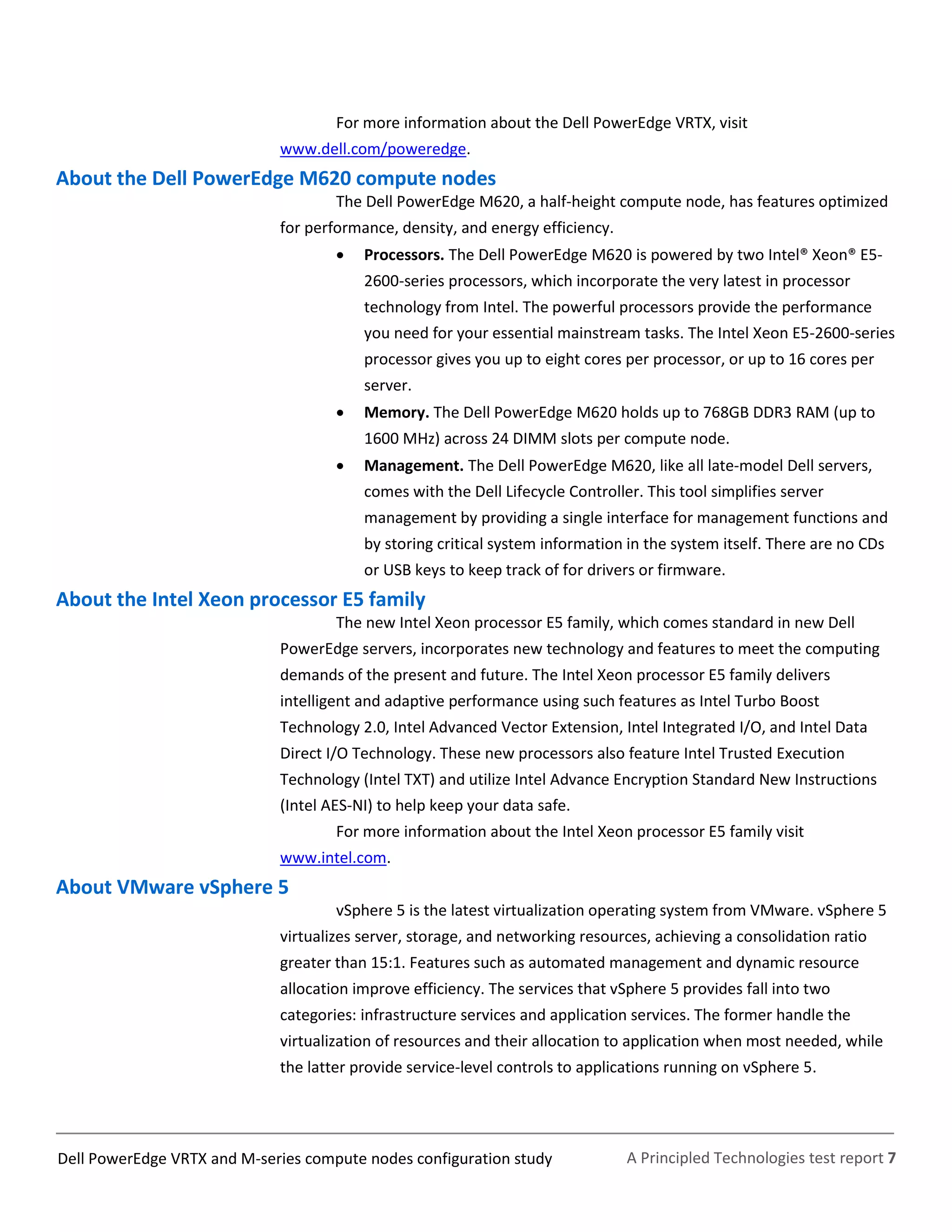 A Principled Technologies test report 7Dell PowerEdge VRTX and M-series compute nodes configuration study
For more information about the Dell PowerEdge VRTX, visit
www.dell.com/poweredge.
About the Dell PowerEdge M620 compute nodes
The Dell PowerEdge M620, a half-height compute node, has features optimized
for performance, density, and energy efficiency.
 Processors. The Dell PowerEdge M620 is powered by two Intel® Xeon® E5-
2600-series processors, which incorporate the very latest in processor
technology from Intel. The powerful processors provide the performance
you need for your essential mainstream tasks. The Intel Xeon E5-2600-series
processor gives you up to eight cores per processor, or up to 16 cores per
server.
 Memory. The Dell PowerEdge M620 holds up to 768GB DDR3 RAM (up to
1600 MHz) across 24 DIMM slots per compute node.
 Management. The Dell PowerEdge M620, like all late-model Dell servers,
comes with the Dell Lifecycle Controller. This tool simplifies server
management by providing a single interface for management functions and
by storing critical system information in the system itself. There are no CDs
or USB keys to keep track of for drivers or firmware.
About the Intel Xeon processor E5 family
The new Intel Xeon processor E5 family, which comes standard in new Dell
PowerEdge servers, incorporates new technology and features to meet the computing
demands of the present and future. The Intel Xeon processor E5 family delivers
intelligent and adaptive performance using such features as Intel Turbo Boost
Technology 2.0, Intel Advanced Vector Extension, Intel Integrated I/O, and Intel Data
Direct I/O Technology. These new processors also feature Intel Trusted Execution
Technology (Intel TXT) and utilize Intel Advance Encryption Standard New Instructions
(Intel AES-NI) to help keep your data safe.
For more information about the Intel Xeon processor E5 family visit
www.intel.com.
About VMware vSphere 5
vSphere 5 is the latest virtualization operating system from VMware. vSphere 5
virtualizes server, storage, and networking resources, achieving a consolidation ratio
greater than 15:1. Features such as automated management and dynamic resource
allocation improve efficiency. The services that vSphere 5 provides fall into two
categories: infrastructure services and application services. The former handle the
virtualization of resources and their allocation to application when most needed, while
the latter provide service-level controls to applications running on vSphere 5.
 
