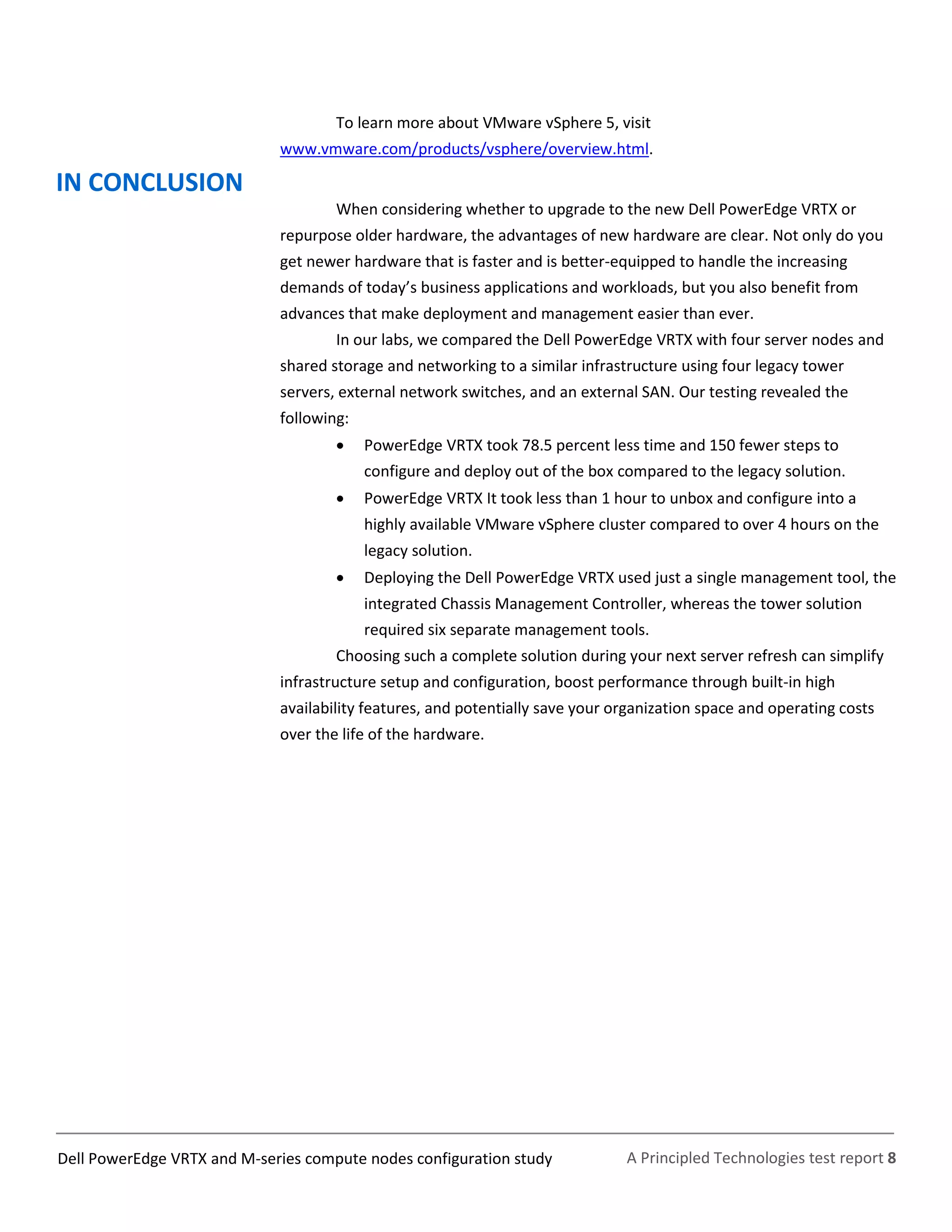 A Principled Technologies test report 8Dell PowerEdge VRTX and M-series compute nodes configuration study
To learn more about VMware vSphere 5, visit
www.vmware.com/products/vsphere/overview.html.
IN CONCLUSION
When considering whether to upgrade to the new Dell PowerEdge VRTX or
repurpose older hardware, the advantages of new hardware are clear. Not only do you
get newer hardware that is faster and is better-equipped to handle the increasing
demands of today’s business applications and workloads, but you also benefit from
advances that make deployment and management easier than ever.
In our labs, we compared the Dell PowerEdge VRTX with four server nodes and
shared storage and networking to a similar infrastructure using four legacy tower
servers, external network switches, and an external SAN. Our testing revealed the
following:
 PowerEdge VRTX took 78.5 percent less time and 150 fewer steps to
configure and deploy out of the box compared to the legacy solution.
 PowerEdge VRTX It took less than 1 hour to unbox and configure into a
highly available VMware vSphere cluster compared to over 4 hours on the
legacy solution.
 Deploying the Dell PowerEdge VRTX used just a single management tool, the
integrated Chassis Management Controller, whereas the tower solution
required six separate management tools.
Choosing such a complete solution during your next server refresh can simplify
infrastructure setup and configuration, boost performance through built-in high
availability features, and potentially save your organization space and operating costs
over the life of the hardware.
 