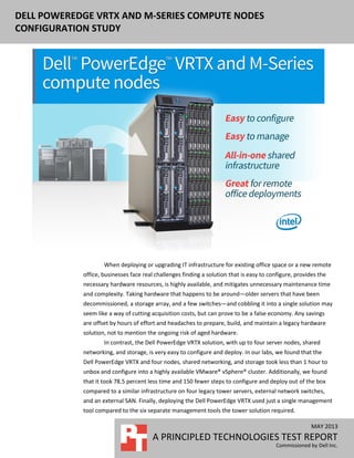 DELL POWEREDGE VRTX AND M-SERIES COMPUTE NODES
CONFIGURATION STUDY
MAY 2013
A PRINCIPLED TECHNOLOGIES TEST REPORT
Commissioned by Dell Inc.
When deploying or upgrading IT infrastructure for existing office space or a new remote
office, businesses face real challenges finding a solution that is easy to configure, provides the
necessary hardware resources, is highly available, and mitigates unnecessary maintenance time
and complexity. Taking hardware that happens to be around—older servers that have been
decommissioned, a storage array, and a few switches—and cobbling it into a single solution may
seem like a way of cutting acquisition costs, but can prove to be a false economy. Any savings
are offset by hours of effort and headaches to prepare, build, and maintain a legacy hardware
solution, not to mention the ongoing risk of aged hardware.
In contrast, the Dell PowerEdge VRTX solution, with up to four server nodes, shared
networking, and storage, is very easy to configure and deploy. In our labs, we found that the
Dell PowerEdge VRTX and four nodes, shared networking, and storage took less than 1 hour to
unbox and configure into a highly available VMware® vSphere® cluster. Additionally, we found
that it took 78.5 percent less time and 150 fewer steps to configure and deploy out of the box
compared to a similar infrastructure on four legacy tower servers, external network switches,
and an external SAN. Finally, deploying the Dell PowerEdge VRTX used just a single management
tool compared to the six separate management tools the tower solution required.
 