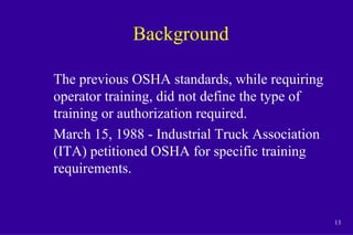 13
Background
The previous OSHA standards, while requiring
operator training, did not define the type of
training or authorization required.
March 15, 1988 - Industrial Truck Association
(ITA) petitioned OSHA for specific training
requirements.
 