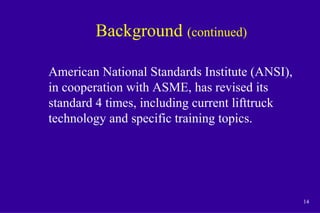14
Background (continued)
American National Standards Institute (ANSI),
in cooperation with ASME, has revised its
standard 4 times, including current lifttruck
technology and specific training topics.
 