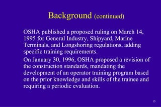 15
Background (continued)
OSHA published a proposed ruling on March 14,
1995 for General Industry, Shipyard, Marine
Terminals, and Longshoring regulations, adding
specific training requirements.
On January 30, 1996, OSHA proposed a revision of
the construction standards, mandating the
development of an operator training program based
on the prior knowledge and skills of the trainee and
requiring a periodic evaluation.
 