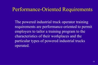 18
Performance-Oriented Requirements
The powered industrial truck operator training
requirements are performance-oriented to permit
employers to tailor a training program to the
characteristics of their workplaces and the
particular types of powered industrial trucks
operated.
 