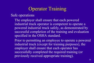20
Operator Training
Safe operations
The employer shall ensure that each powered
industrial truck operator is competent to operate a
powered industrial truck safely, as demonstrated by
successful completion of the training and evaluation
specified in the OSHA standard.
Prior to permitting an employee to operate a powered
industrial truck (except for training purposes), the
employer shall ensure that each operator has
successfully completed the required training (or
previously received appropriate training).
 