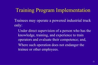 21
Training Program Implementation
Trainees may operate a powered industrial truck
only:
Under direct supervision of a person who has the
knowledge, training, and experience to train
operators and evaluate their competence; and,
Where such operation does not endanger the
trainee or other employees.
 