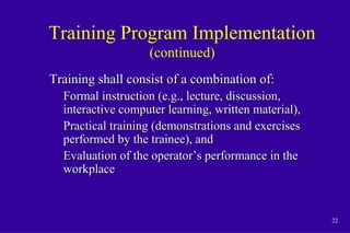 22
Training Program Implementation
(continued)
Training shall consist of a combination of:Training shall consist of a combination of:
Formal instruction (e.g., lecture, discussion,Formal instruction (e.g., lecture, discussion,
interactive computer learning, written material),interactive computer learning, written material),
Practical training (demonstrations and exercisesPractical training (demonstrations and exercises
performed by the trainee), andperformed by the trainee), and
Evaluation of the operator’s performance in theEvaluation of the operator’s performance in the
workplaceworkplace
 