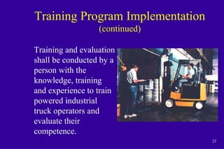 23
Training Program Implementation
(continued)
Training and evaluation
shall be conducted by a
person with the
knowledge, training
and experience to train
powered industrial
truck operators and
evaluate their
competence.
 