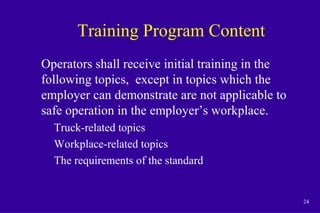 24
Training Program Content
Operators shall receive initial training in the
following topics, except in topics which the
employer can demonstrate are not applicable to
safe operation in the employer’s workplace.
Truck-related topics
Workplace-related topics
The requirements of the standard
 