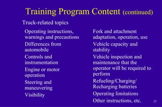 25
Training Program Content (continued)
Operating instructions,
warnings and precautions
Differences from
automobile
Controls and
instrumentation
Engine or motor
operation
Steering and
maneuvering
Visibility
Truck-related topics
Fork and attachment
adaptation, operation, use
Vehicle capacity and
stability
Vehicle inspection and
maintenance that the
operator will be required to
perform
Refueling/Charging/
Recharging batteries
Operating limitations
Other instructions, etc.
 