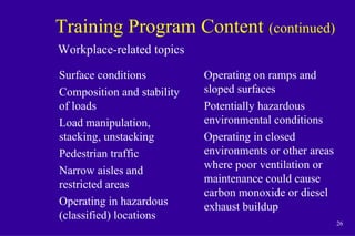 26
Training Program Content (continued)
Surface conditions
Composition and stability
of loads
Load manipulation,
stacking, unstacking
Pedestrian traffic
Narrow aisles and
restricted areas
Operating in hazardous
(classified) locations
Operating on ramps and
sloped surfaces
Potentially hazardous
environmental conditions
Operating in closed
environments or other areas
where poor ventilation or
maintenance could cause
carbon monoxide or diesel
exhaust buildup
Workplace-related topics
 