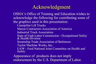 3
Acknowledgment
OSHA’s Office of Training and Education wishes to
acknowledge the following for contributing some of
the graphics used in this presentation:
Caterpillar Lift Trucks
Mason Contractors Association of America
Industrial Truck Association
State of Utah Labor Commission - Occupational Safety
& Health Division
Steamship Trade Association of Baltimore
Taylor Machine Works, Inc.
UAW - Ford National Joint Committee on Health and
Safety
Appearance of products does not imply
endorsement by the U.S. Department of Labor.
 