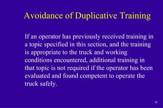 30
Avoidance of Duplicative Training
If an operator has previously received training in
a topic specified in this section, and the training
is appropriate to the truck and working
conditions encountered, additional training in
that topic is not required if the operator has been
evaluated and found competent to operate the
truck safely.
 