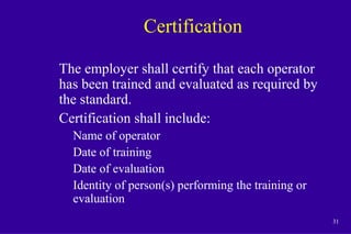 31
Certification
The employer shall certify that each operator
has been trained and evaluated as required by
the standard.
Certification shall include:
Name of operator
Date of training
Date of evaluation
Identity of person(s) performing the training or
evaluation
 