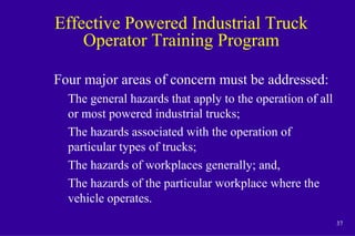 37
Effective Powered Industrial Truck
Operator Training Program
Four major areas of concern must be addressed:
The general hazards that apply to the operation of all
or most powered industrial trucks;
The hazards associated with the operation of
particular types of trucks;
The hazards of workplaces generally; and,
The hazards of the particular workplace where the
vehicle operates.
 