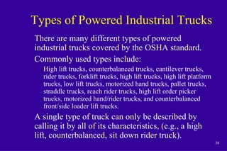 38
Types of Powered Industrial Trucks
There are many different types of powered
industrial trucks covered by the OSHA standard.
Commonly used types include:
High lift trucks, counterbalanced trucks, cantilever trucks,
rider trucks, forklift trucks, high lift trucks, high lift platform
trucks, low lift trucks, motorized hand trucks, pallet trucks,
straddle trucks, reach rider trucks, high lift order picker
trucks, motorized hand/rider trucks, and counterbalanced
front/side loader lift trucks.
A single type of truck can only be described by
calling it by all of its characteristics, (e.g., a high
lift, counterbalanced, sit down rider truck).
 