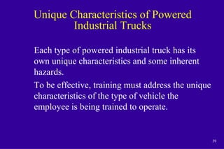 39
Unique Characteristics of Powered
Industrial Trucks
Each type of powered industrial truck has its
own unique characteristics and some inherent
hazards.
To be effective, training must address the unique
characteristics of the type of vehicle the
employee is being trained to operate.
 