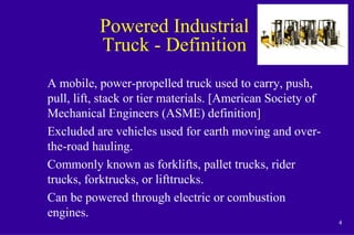 4
Powered Industrial
Truck - Definition
A mobile, power-propelled truck used to carry, push,
pull, lift, stack or tier materials. [American Society of
Mechanical Engineers (ASME) definition]
Excluded are vehicles used for earth moving and over-
the-road hauling.
Commonly known as forklifts, pallet trucks, rider
trucks, forktrucks, or lifttrucks.
Can be powered through electric or combustion
engines.
 