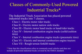 41
Classes of Commonly-Used Powered
Industrial Trucks*
The Industrial Truck Association has placed powered
industrial trucks into 7 classes.
Class I - Electric motor rider trucks
Class II - Electric motor narrow aisle trucks
Class III - Electric motor hand trucks or hand/rider trucks
Class IV - Internal combustion engine trucks (solid/cushion
tires)
Class V - Internal combustion engine trucks (pneumatic tires)
Class VI - Electric and internal combustion engine tractors
Class VII - Rough terrain forklift trucks
* Note that this classification refers to commonly-used vehicles and does not
include all powered industrial trucks covered by the OSHA standard.
 