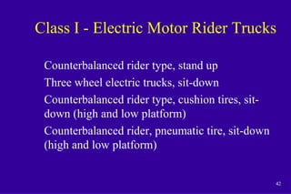 42
Class I - Electric Motor Rider Trucks
Counterbalanced rider type, stand up
Three wheel electric trucks, sit-down
Counterbalanced rider type, cushion tires, sit-
down (high and low platform)
Counterbalanced rider, pneumatic tire, sit-down
(high and low platform)
 