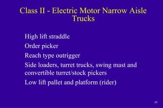 45
Class II - Electric Motor Narrow Aisle
Trucks
High lift straddle
Order picker
Reach type outrigger
Side loaders, turret trucks, swing mast and
convertible turret/stock pickers
Low lift pallet and platform (rider)
 